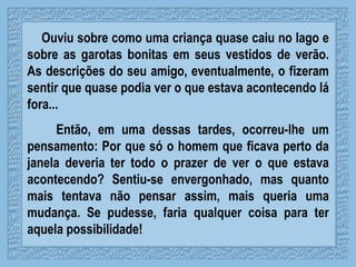 Ouviu sobre como uma criança quase caiu no lago e sobre as garotas bonitas em seus vestidos de verão. As descrições do seu amigo, eventualmente, o fizeram sentir que quase podia ver o que estava acontecendo lá fora... Então, em uma dessas tardes, ocorreu-lhe um pensamento: Por que só o homem que ficava perto da janela deveria ter todo o prazer de ver o que estava acontecendo? Sentiu-se envergonhado, mas quanto mais tentava não pensar assim, mais queria uma mudança. Se pudesse, faria qualquer coisa para ter aquela possibilidade! 