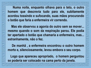 Numa noite, enquanto olhava para o teto, o outro homem que descrevia tudo para ele, subitamente acordou tossindo e sufocando, suas mãos procurando o botão que faria a enfermeira vir correndo. Mas ele observou a agonia do outro sem se mover... mesmo quando o som da respiração parou. Ele podia ter apertado o botão que chamaria a enfermeira, mas... estranhamente, não o fez.  De manhã , a enfermeira encontrou o outro homem morto e, silenciosamente, levou embora o seu corpo. Logo que apareceu apropriado,  o homem perguntou se poderia ser colocado na cama perto da janela. 