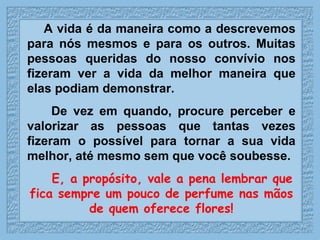 A vida é da maneira como a descrevemos para nós mesmos e para os outros. Muitas pessoas queridas do nosso convívio nos fizeram ver a vida da melhor maneira que elas podiam demonstrar.  De vez em quando, procure perceber e valorizar as pessoas que tantas vezes fizeram o possível para tornar a sua vida melhor, até mesmo sem que você soubesse.  E, a propósito, vale a pena lembrar que fica sempre um pouco de perfume nas mãos de quem oferece flores! 