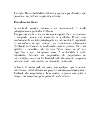 Exemplo: Nossas habilidades latentes e recursos por descobrir que
possam ser decorrência da primeira infância.

Considerações Finais

A Janela de Johari é dinâmica e sua movimentação é variada
principalmente a partir dos feedbacks.
Este por sua vez deve ser pedido nunca imposto. Deve ser oportuno
e adequado, nunca num momento de explosão. Requer uma
confirmação de sua interpretação pelo seu interlocutor. É importante
ter consciência de que muitas vezes transmitimos informações
(feedback) irrelevantes ou inadequados para as pessoas. Deve ser
aplicável e específico, não devemos “atirar coisas no ar” sem
especificar o que elas querem dizer. A neutralidade é muito
importante, devemos ser desprovidos de julgamentos ou
interpretações subjetivas. Os feedbacks não são somente compostos
pelo que se diz, mas também por entonação, postura etc.

A Janela de Johari pode ser usada para qualquer tipo de relação
interpessoal, principalmente em grupos. Quando as condições para o
feedback são respeitadas e bem usadas, a janela nos ajuda a
compreende os outros e principalmente a nós mesmos.
 