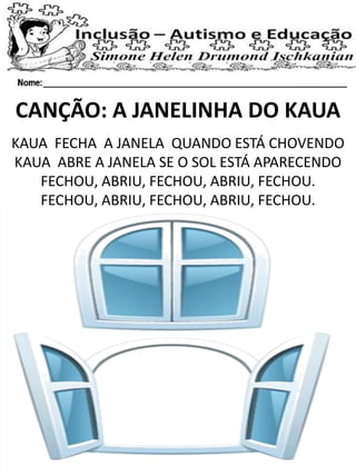 CANÇÃO: A JANELINHA DO KAUA
KAUA FECHA A JANELA QUANDO ESTÁ CHOVENDO
KAUA ABRE A JANELA SE O SOL ESTÁ APARECENDO
FECHOU, ABRIU, FECHOU, ABRIU, FECHOU.
FECHOU, ABRIU, FECHOU, ABRIU, FECHOU.
 