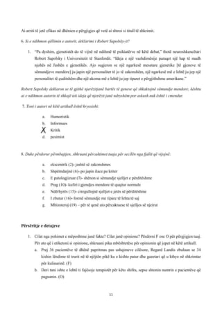 Ai arriti të jetë efikas në dhënien e përgjigjes që vetë ai shtroi si titull të shkrimit.
6. Si e ndihmon qëllimin e autorit, deklarimi i Robert Sapolsky-it?
1. “Pa dyshim, gjenetistët do të vijnë në ndihmë të psikiatërve në këtë debat,” thotë neuroshkencëtari
Robert Sapolsky i Universitetit të Stanfordit. “Ideja e një vazhdimësije paraqet një hap të madh
njohës në fushën e gjenetikës. Ajo sugjeron se një ngarkesë mesatare gjenetike [të gjeneve të
sëmundjeve mendore] ju japin një personalitet të jo të zakonshëm, një ngarkesë më e lehtë ju jep një
personalitet të çuditshëm dhe një akoma më e lehtë ju jep tiparet e përgjithshme amerikane.”
Robert Sapolsky deklaron se të gjithë njerëzitjanë bartës të geneve që shkaktojnë sëmundje mendore, kështu
ai e ndihmon autorin të shkojë tek ideja që njerëzit janë ndryshëm por askush nuk është i cmendur.
7. Toni i autort në këtë artikull është kryesisht:
a.

Humoristik

b.

Informues

c.

Kritik

d.

pesimist

8. Duke përdorur përmbajtjen, shkruani përcaktimet tuaja për secilën nga fjalët që vijojnë:
a.

ekscentrik (2)- jashtë së zakonshmes

b.

Shpërndarjnë (6)- po japin ilace pa kriter

c.

E patologjizuar (7)- shënon si sëmundje sjelljet e përditëshme

d.

Prag (10)- kufiri i gjendjes mendore të quajtur normale

e.

Ndërhyrës (15)- crregullojnë sjelljet e jetës së përditëshme

f.

I zbutur (16)- formë sëmundje me tipare të lehta të saj

g.

Mbizoteroj (19) – për të qenë ato përcaktuese të sjelljes së njeirut

Përsëritje e detajeve
1. Cilat nga pohimet e mëposhtme janë fakte? Cilat janë opinione? Përdorni F ose O për përgjigjen tuaj.
Për ato që i etiketoni si opinione, shkruani pika mbështetëse për opinionin që jepet në këtë artikull.
a. Prej 36 pacientëve të dhënë papritmas pas ushqimeve cilësore, Regard Landis zbuluan se 34
kishin lëndime të trurit në të njëjtën pikë ku e kishte patur dhe gazetari që u kthye në shkrimtar
për kulinarinë. (F)
b. Deri tani ishte e lehtë ti fajësoje terapistët për këto shifra, sepse shtonin numrin e pacientëve që
paguanin. (O)

11

 