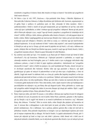 nismëtarët e rregullave të dietave fetare dhe ritualeve të larjes së duarve? Ata kishin një çregullim të
lehtë manie-obsesive.
4. Në librin e tyre të vitit 1997, Sindroma e hijes,psikiatrët John Ratey i Shkollës Mjekësore të
Harvardit dhe Catherine Johnson e Lidhjes Kombëtare për Kërkimin mbi Autizmin, argumentojnë se
të gjitha llojet e sjelljeve të çuditshme janë, në fakt, sëmundje të lehta mendore. Atleti i
jashtëzakonshëm i ftohtë si akulli në një garë kampionësh, por që shpërthen në një bar, nuk është
vetëm një njeri i përkëdhelur; ai është i rrethuar nga një çrregullim i ndërprerë. Burrat që nuk janë të
aftë të flasin për ndjenjat e tyre, vuajnë “nga një formë e panjohur e çrregullimit të vëmëndjes tek të
rriturit” (ADD). ADD-ja e lehtë, shënon, gjithashtu edhe titanin e biznesit, i cili nuk paguan taksat në
kohën e duhur. Babai i papërgjegjshëm që marroset pas fëmijëve kur i takon, por që nuk mban mend
të dërgojë çeqet për mbajtjen e fëmijëve, nuk është as vemje, as i mërzitur nga një marrëveshje e
padrejtë kujdestarie. Ai ka një sindromë të lehtë “varësie ndaj mjedisit”; nuk mund të përqëndrohet
të fëmijët po nuk qe me ta. Gruaja, që nuk mund të pajtohet me një burrë, i cili nuk e ndihmon me
punët e shtëpisë dhe me fëmijët kur kthehet nga puna, mund të vuajë nga një formë shumë e lehtë e
çrregullimit maniako-obsesiv. Mund ta quani Sëmundje të Lehtë Mendore.
5. Ky emërtim nuk është një lojë. (“Ai mendon se po flasin për të? Duhet të ketë një formë të lehtë
skizofrenie”). Ka një konsensus. Doktorët që i fajësojnë pacientët e çuditshëm, se vuajnë nga
sëmundje mendore me bazë biologjike, para se t’i shohin rastet e tyre si përgjigje individuale ndaj
rrethanave jetësore, e kanë të lehtë të japin mjekime psikoaktive. Adoleshentët me “çrregullim
disomorfik të trupit”- mërzi e thellë me pamjen e tij- janë kandidatë për Prozaks, shumë më parë se
të zhvillojnë aneroksinë dhe buliminë. Kështu ishte një nga pacientët e Ratey-it, një djalë
gjashtëvjeçar që qante në mënyrë të pakontrolluar sa herë që nëna tejet e kujdesshme, e linte në
shkollë. Asgjë nuk mund t’ia ndalonte lotët; as e ëma që e puthte dhe largohej menjëherë, as kur ajo
qëndronte për pak kohë në klasë, as lodra e tij e preferuar. Njëherë, një terapist mund të ketë zbuluar
arsyen, përse nëna e tij ishte tejmbrojtëse. Mbase ajo nuk ishte e lumtur me martesën dhe kjo e bëri
t’ia kalonte gjithë dashurinë të birit. Nëse ishte kështu, lotët e djalit mund të ishin një bashkëpunim i
pavetëdijshëm me ndjenjat e saj, por Ratey dha një diagnozë tjetër. Nëna, përfundoi ai, vuante nga
një çrregullim ankthi biologjik dhe duhet të provonte Buspar një drogë për ankthin. Djali i vogël?
Çrregullim i panikut të hijes. Ratey përcaktoi Prozak , për të.
6. Ratey trajtoi po ashtu, një nënë 38-vjeçare, e cila ndihej e dërmuar pasi ngrihej në pesë të mëngjesit
që të shkonte në zyrë, ku punonte me orar të plotë, bënte Pazar, pastronte, gatuante si dhe kujdesej
për dy fëmijët e saj të vegjël-“më shumë se sa mund të përballonte me humorin e saj,” shkruante
Ratey dhe Johnson. “Caroline” filloi ta nxirrte dufin, rrihte fëmijët dhe përplasi një kasetafon në
mur. E stresuar dhe e mbingarkuar si çdo nënë tjetër në punë, që njihte, Caroline filloi të merrte
përsëri antidepresues. Ato e ndihmuan. Ajo u qetësua, pakësoi gatimin dhe u ndje më mirë për ta
përballuar situatën. Disa psikiatër shqetësohen se kolegët e tyre po shpërndajnë mjekime për trurin
për të trajtuar simptomat dhe jo shkaqet. Në fund të fundit, t’u japësh adoleshentëve Prozak, për t’i
kuruar për ndjesinë që kanë se trupi tyre nuk është i përsosur, është shumë më e lehtë sesa të
ndryshosh kulturën e kukullës Barbi, ose të ndryshosh sportistët dhe tifozët e tyre në mënyrë që inati
3

 