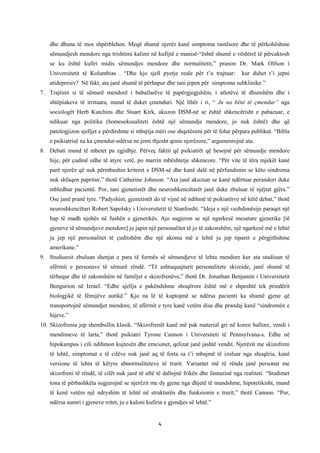 dhe dhuna të mos shpërblehen. Meqë shumë njerëz kanë simptoma rastësore dhe të përkohëshme
sëmundjesh mendore nga trishtimi kalimi në kufijtë e manisë-“është shumë e vështirë të përcaktosh
se ku është kufiri midis sëmundjes mendore dhe normalitetit,” pranon Dr. Mark Olfson i
Universitetit të Kolumbias . “Dhe kjo sjell pyetje reale për t’u trajtuar:

kur duhet t’i jepni

atidepresiv? Në fakt, ata janë shumë të përhapur dhe tani jepen për simptoma subklinike.”
7. Trajtimi si të sëmurë mendorë i baballarëve të papërgjegjshëm, i atletëve të dhunshëm dhe i
shtëpiakeve të irrituara, mund të duket çmenduri. Një libër i ri, “ Ju na bëni të çmendur” nga
sociologët Herb Kutchins dhe Stuart Kirk, akuzon DSM-në se është shkencërisht e pabazuar, e
ndikuar nga politika (homoseksualiteti është një sëmundje mendore, jo nuk është) dhe që
patologjizon sjelljet e përditshme si mbajtja mëri ose shqetësimi për të folur përpara publikut. “Bibla
e psikiatrisë na ka çmendur-ndërsa ne jemi thjesht qenie njerëzore,” argumentojnë ata.
8. Debati mund të mbetet pa zgjidhje. Përveç faktit që psikiatrët që besojnë për sëmundje mendore
hije, për çudinë edhe të atyre vetë, po marrin mbështetje shkencore. “Për vite të tëra mjekët kanë
parë njerëz që nuk përmbushin kriteret e DSM-së dhe kanë dalë në përfundimin se këto sindroma
nuk shfaqen papritur,” thotë Catherine Johnson. “Ata janë akuzuar se kanë ndërtuar perandori duke
mbledhur pacientë. Por, tani gjenetistët dhe neuroshkencëtarët janë duke zbuluar të njëjtat gjëra.”
Ose janë pranë tyre. “Padyshim, gjenetistët do të vijnë në ndihmë të psikiatërve në këtë debat,” thotë
neuroshkencëtari Robert Sapolsky i Universitetit të Stanfordit. “Ideja e një vazhdimësije paraqet një
hap të madh njohës në fushën e gjenetikës. Ajo sugjeron se një ngarkesë mesatare gjenetike [të
gjeneve të sëmundjeve mendore] ju japin një personalitet të jo të zakonshëm, një ngarkesë më e lehtë
ju jep një personalitet të çuditshëm dhe një akoma më e lehtë ju jep tiparet e përgjithshme
amerikane.”
9. Studiuesit zbuluan shenjat e para të formës së sëmundjeve të lehta mendore kur ata studiuan të
afërmit e personave të sëmurë rëndë. “Të ashtuquajturit personalitete skizoide, janë shumë të
tërhequr dhe të zakonshëm në familjet e skizofrenëve,” thotë Dr. Jonathan Benjamin i Universitetit
Bengurion në Izrael. “Edhe sjellja e pakëndshme shoqërore është më e shpeshtë tek prindërit
biologjikë të fëmijëve autikë.” Kjo na lë të kuptojmë se ndërsa pacienti ka shumë gjene që
transportojnë sëmundjet mendore, të afërmit e tyre kanë vetëm disa dhe prandaj kanë “sindromën e
hijeve.”
10. Skizofrenia jep shembullin klasik. “Skizofrenët kanë më pak material gri në koren ballore, vendi i
mendimeve të larta,” thotë psikiatri Tyrone Cannon i Universiteti të Pennsylvana-s. Edhe në
hipokampus i cili ndihmon kujtesën dhe emcionet, qelizat janë jashtë vendit. Njerëzit me skizofreni
të lehtë, simptomat e të cilëve nuk janë aq të forta sa t’i mbajmë të izoluar nga shoqëria, kanë
versione të lehta të këtyre abnormaliteteve të trurit. Variantet më të rënda janë personat me
skizofreni të rëndë, të cilët nuk janë të aftë të dallojnë frikën dhe fantazinë nga realiteti. “Studimet
tona të përbashkëta sugjerojnë se njerëzit me dy gjene nga dhjetë të mundshme, hipotetikisht, mund
të kenë vetëm një ndryshim të lehtë në strukturën dhe funksionin e trurit,” thotë Cannon. “Por,
ndërsa numri i gjeneve rritet, ju e kaloni kufirin e gjendjes së lehtë.”

4

 