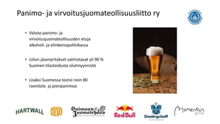 • Valvoo panimo- ja
virvoitusjuomateollisuuden etuja
alkoholi- ja elinkeinopolitiikassa
• Liiton jäsenyritykset valmistavat yli 90 %
Suomen tilastoidusta olutmyynnistä
• Lisäksi Suomessa toimii noin 80
ravintola- ja pienpanimoa
Panimo- ja virvoitusjuomateollisuusliitto ry
 