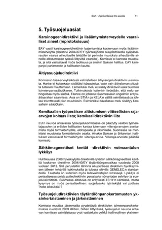 SAK · Ajankohtaisia EU-asioita    11




5. Työsuojeluasiat
Karsinogeenidirektiivi ja lisääntymisterveydelle vaaral-
liset aineet (reprotoksisuus)
EAY vaatii karsinogeenidirektiivin laajentamista koskemaan myös lisäänty-
misterveyttä (direktiivi 2004/37/EY työntekijöiden suojelemisesta syöpäsai-
rauden vaaraa aiheuttaville tekijöille tai perimän muutoksia aiheuttaville ai-
neille altistumiseen työssä liittyviltä vaaroilta). Komissio ei kannata muutos-
ta, ja sitä vastustavat myös teollisuus ja ainakin Saksan hallitus. EAY kam-
panjoi parlamentin ja hallitusten kautta.

Äitiyssuojeludirektiivi
Komission tasa-arvoyksikössä valmistellaan äitiyssuojeludirektiivin uusimis-
ta. Hanke ei kuitenkaan sisältäisi työsuojelua, vaan vain äitiysloman pituut-
ta tultaisiin muuttamaan. Esimerkiksi melu ei sisälly direktiiviin eikä Suomen
toimeenpanosäädökseen. Tutkimuksista kuitenkin tiedetään, että melu va-
hingoittaa myös sikiötä. Tilanne on johtanut Suomessakin ongelmiin erityis-
äitiysrahan saannissa. Asia on STM:n ja KELA:n välillä selvittelyssä ja joh-
taa toivottavasti pian muutoksiin. Esimerkiksi Itävallassa melu sisältyy kan-
sallisiin säädöksiin.

Kemikaalien työperäisen altistumisen viitteellisten raja-
arvojen kolmas lista; kemikaalidirektiivin liite
EU:n neuvoa antavassa työsuojelukomiteassa on päädytty vastoin työnan-
tajapuolen ja eräiden hallitusten kantaa tukemaan viiteraja-arvojen asetta-
mista myös formaldehydille, elohopealle ja rikkihiilelle. Suomessa se mer-
kitsisi muutoksia formaldehydin osalta. Ainakin Saksan ja Britannian halli-
tukset vastustavat formaldehydin viiteraja-arvoa. Viiteraja-arvoista päättää
komissio.

Sähkömagneettiset kentät -direktiivin voimaantulon
lykkäys
Huhtikuussa 2008 hyväksytyllä direktiivillä lykättiin sähkömagneettisia kent-
tiä koskevan direktiivin 2004/40/EY täytäntöönpanoaikaa vuodesta 2008
vuoteen 2012. Sitä perusteltiin lähinnä alkuperäisen direktiivin hyväksymi-
sen jälkeen tehdyillä tutkimuksilla ja tulossa olevilla GENELEC:n standar-
deilla. Taustalla on kuitenkin myös laitevalmistajien intressejä. Lykkäys ei
periaatteessa poista puitedirektiiviin perustuvia työnantajan selvitys- ja suo-
jeluvelvoitteita. Suomessa altistuvia on erityisesti TEHY:n kentässä, mutta
kysymys on myös periaatteellinen: suojellaanko työntekijää vai potilaan
”hoito-oikeuksia”?

Työsuojeludirektiivien täytäntöönpanokertomusten yk-
sinkertaistaminen ja järkeistäminen
Komissio muuttaa jäsenmailta pyydettäviä direktiivien toimeenpanokerto-
muksia vuodesta 2009 lähtien. Siihen liittyvässä, työsuojelun neuvoa anta-
van komitean valmistelussa ovat vastakkain pelkkä hallinnollinen yksinker-
 