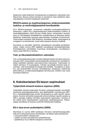 12    SAK · Ajankohtaisia EU-asioita



taistaminen sekä direktiivien toimeenpanoon ja käytännön vaikutuksiin kes-
kittyvä linja. Neuvoa antava komitea on perustanut myös direktiivien koko-
naisvaltaiseen arviointiin keskittyvän työryhmän.

REACH-asetus ja maailmanlaajuinen yhdenmukaistettu
luokitus- ja merkintäjärjestelmä kemikaaleille
EU:n REACH-asetuksen voimaantulo edellyttää kemikaalilainsäädännön
tarkistuksia. Lisäksi YK:n maailmanlaajuisen yhdenmukaistetun luokitus- ja
merkintäjärjestelmän (GHS) EU:ssa vireillä olevan voimaantulon seurauk-
sena on varmistettava lainsäädännön soveltamisalue ja olemassa olevien
direktiivien vaatimusten pysyvyys sekä teknisten muutosten huomioiminen.
Tämä koskee erityisesti viittä direktiiviä: kemialliset aineet, karsinogeenit ja
mutageenit, turvamerkinnät, nuoret sekä raskaana olevat ja imettävät.

Suomessa on perustettu työryhmä valmisteleman kansallista kemikaalivi-
rastoa. Lisäksi vuonna 2007 päätettiin kansallisesta kemikaaliohjelmasta.
Kemikaaliasioita valmistellaan Suomessa kemikaaliasiain neuvottelukun-
nassa, jossa SAK:lla on edustus.

Tuki- ja liikuntaelindirektiivin valmistelu
Tuki- ja liikuntaelinsairauksien ennalta ehkäisyä koskien komissio antoi jou-
lukuussa 2007 ulkopuoliselle asiantuntijataholle toimeksiannon selvittää eri-
laisten poliittisten optioiden sosio-ekonomisia vaikutuksia. Tutkimuksen on
määrä valmistua 12 kuukaudessa. Tulosten perusteella komissio tulee ar-
vioimaan, mitä toimenpiteitä EU-tasolla tulisi kehittää. Tavoitteena on direk-
tiivi, jota parlamenttikin kannusti valmistelemaan antaessaan mietintönsä
työturvallisuus- ja työterveysstrategiasta tammikuussa. Direktiivi toisi myös
Suomessa lisäarvoa.




6. Kaksikantaiset EU-tason sopimukset
Työperäistä stressiä koskeva sopimus (2004)
Työperäistä stressiä koskevasta EU-tason puitesopimuksesta neuvoteltiin
Suomessa keskusjärjestösuositus, joka allekirjoitettiin marraskuussa 2007.
EU:n sosiaalidialogikomitea seuraa toimeenpanoa ja laatii raportin syksyn
aikana. Suomen työmarkkinaosapuolet antoivat yhteisen raportin asiasta, ja
SAK:n edustaja osallistui komitean loppuraportin laatimiseen. Suositus ei
ole riittävä keino kaksikantaisen sopimuksen täytäntöönpanoon. Palkan-
saajien tavoitteena oli sopimus, josta EK ehdottomasti kieltäytyi.


EU:n tasa-arvon puiteohjelma (2005)
Käynnissä on vuonna 2005 hyväksytyn EU-tason työmarkkinaosapuolten
tasa-arvon kehyssopimuksen toimeenpano. Se kattaa neljä avainteemaa:
– sukupuolirooleihin vaikuttaminen
– naisten osuuden kasvattaminen johtotehtävissä
– työelämän ja muun elämän tasapainon tukeminen
 