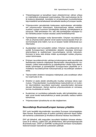SAK · Ajankohtaisia EU-asioita    15


•   Yhteisönlaajuisen ja kansallisen tason yhteistoiminnan välinen yhteys
    on määriteltävä ensisijaisesti sopimuksessa. Ellei sopimuksessa ole tä-
    tä koskevia järjestelyjä, menettelyt on ennakoiduissa muutostilanteissa
    käynnistettävä samanaikaisesti kansallisella tasolla ja Euroopan tasolla.

•   Yritysneuvoston perustamista koskevassa sopimuksessa vahvistettai-
    siin yritysneuvoston kokoonpano. Kokoonpanossa otetaan mahdolli-
    suuksien mukaan huomioon työntekijöiden tehtävät, työntekijäasema ja
    sukupuoli. Tällä tarkoitetaan mm. sitä, että työntekijöiden edustajien tu-
    lisi mahdollisuuksien mukaan edustaa useita henkilöstöryhmiä

•   Työntekijöiden edustajien roolia täsmennettiin. Erityisen neuvotteluryh-
    män ja yritysneuvoston jäsenet voivat saada koulutusvapaata ilman an-
    sionmenetystä siinä määrin, kun se on tarpeen heidän tehtäviensä suo-
    rittamiseksi.

•   Ay-järjestöjen rooli tunnustettiin osittain. Erityinen neuvotteluryhmä voi
    pyytää Eurooppa-tason työntekijöiden järjestön edustajaa toimimaan
    asiantuntijana ja osallistumaan neuvonantajana ryhmän kokouksiin.
    Komissio ei lausu eikä ehdota mitään ay-edustajien roolista yritysneu-
    voston toiminnassa.

•   Erityisen neuvotteluryhmän valintaa ja kokoonpanoa sekä neuvottelusta
    tiedottamista koskevia määräyksiä täsmennettiin oikeuskäytännön mu-
    kaisesti. Lisäksi keskushallinnon ja paikallisjohdon ohella myös alakoh-
    taisille työnantajien ja työntekijöiden Eurooppa-tason järjestöille on il-
    moitettava neuvotteluryhmän kokoonpanosta ja neuvottelujen aloittami-
    sesta.

•   Täsmennettiin direktiivin toissijaisia määräyksiä, joita sovelletaan silloin
    kun sopimusta ei ole.

•   Direktiivi ei aseta yleistä velvollisuutta muuttaa voimassa olevia sopi-
    muksia. Yritysrakenteiden muutostilanteissa keskushallinnon on kuiten-
    kin käynnistettävä neuvottelut sopimusten sopeuttamiseksi olemassa
    olevaan tilanteeseen. Aiempi sopimus yritysneuvostosta on voimassa,
    kunnes muutoksista on sovittu.

•   Kuuleminen on suoritettava sellaisella tavalla, että työntekijöiden edus-
    tajat voivat tavata keskushallintoa ja saada perusteltu vastaus kaikkiin
    kantoihinsa.
•   Yritysneuvoston työvaliokunta voi olla viisijäseninen.


Neuvotteluja BusinessEuropen kanssa yritettiin
EAY pyrki keväällä käynnistämään neuvottelut Euroopan työnantajajärjes-
töjen kanssa. BusinessEurope oli tuolloin pyörtänyt aiemman täysin kieltei-
sen kantansa uudistukseen ja ilmoittanut olevansa halukas neuvotteluihin.

EAY piti tärkeänä, että osapuolten neuvottelut käytäisiin tiukassa aikatau-
lussa (6–8 viikkoa). Lisäksi EAY piti lähtökohtana, että työnantajaosapuolet
BusinessEurope, CEEP ja UEAPME hyväksyisivät komission konsultaatio-
tiedonannossaan kaavailemat uudistuksen päälinjat.
 