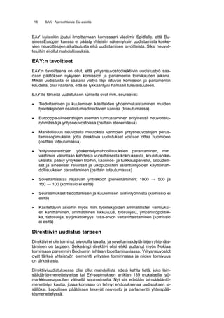 16      SAK · Ajankohtaisia EU-asioita



EAY kuitenkin joutui ilmoittamaan komissaari Vladimir Spidlalle, että Bu-
sinessEuropen kanssa ei päästy yhteisiin näkemyksiin uudistamista koske-
vien neuvottelujen aikataulusta eikä uudistamisen tavoitteista. Siksi neuvot-
teluihin ei ollut mahdollisuuksia.

EAY:n tavoitteet
EAY:n tavoitteena on ollut, että yritysneuvostodirektiivin uudistustyö saa-
daan päätöksen nykyisen komission ja parlamentin toimikauden aikana.
Mikäli uudistusta ei saataisi vietyä läpi istuvan komission ja parlamentin
kaudella, olisi vaarana, että se lykkääntyisi hamaan tulevaisuuteen.

EAY:lle tärkeitä uudistuksen kohteita ovat mm. seuraavat:

•        Tiedottamisen ja kuulemisen käsitteiden yhdenmukaistaminen muiden
         työntekijöiden osallistumisdirektiivien kanssa (toteutumassa)

•        Eurooppa-sihteeristöjen aseman tunnustaminen erityisessä neuvottelu-
         ryhmässä ja yritysneuvostoissa (osittain etenemässä)

•        Mahdollisuus neuvotella muutoksia vanhojen yritysneuvostojen perus-
         tamissopimuksiin, jotta direktiivin uudistukset voidaan ottaa huomioon
         (osittain toteutumassa)

•        Yritysneuvostojen työskentelymahdollisuuksien parantaminen, mm.
         vaatimus vähintään kahdesta vuosittaisesta kokouksesta, koulutusoike-
         uksista, pääsy yrityksen tiloihin, käännös- ja tulkkauspalvelut, taloudelli-
         set ja aineelliset resurssit ja ulkopuolisten asiantuntijoiden käyttömah-
         dollisuuksien parantaminen (osittain toteutumassa)

•        Soveltamisalaa rajaavan yrityskoon pienentäminen: 1000 → 500 ja
         150 → 100 (komissio ei esitä)

•        Seuraamukset tiedottamisen ja kuulemisen laiminlyönnistä (komissio ei
         esitä)

•        Käsiteltäviin asioihin myös mm. työntekijöiden ammatillisten valmiuksi-
         en kehittäminen, ammatillinen liikkuvuus, työsuojelu, ympäristöpolitiik-
         ka, tietosuoja, syrjimättömyys, tasa-arvon valtavirtaistaminen (komissio
         ei esitä)

Direktiivin uudistus tarpeen
Direktiivi ei ole toiminut toivotulla tavalla, ja soveltamiskäytäntöjen yhtenäis-
täminen on tarpeen. Selkeämpi direktiivi olisi ehkä auttanut myös Nokiaa
toimimaan paremmin Bochumin tehtaan lopettamisasiassa. Yritysneuvostot
ovat tärkeä yhteistyön elementti yritysten toiminnassa ja niiden toimivuus
on tärkeä asia.

Direktiiviuudistuksessa olisi ollut mahdollista edetä kahta tietä, joko lain-
säädäntö-menettelyteitse tai EY-sopimuksen artiklan 139 mukaisella työ-
markkinaosapuolten välisellä sopimuksella. Nyt siis edetään lainsäädäntö-
menettelyn kautta, jossa komissio on tehnyt ehdotuksensa uudistuksen si-
sällöksi. Lopullisen päätöksen tekevät neuvosto ja parlamentti yhteispää-
tösmenettelyssä.
 