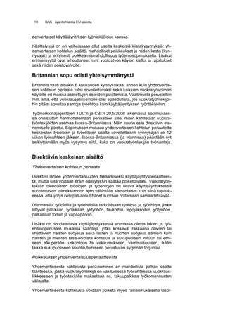 18    SAK · Ajankohtaisia EU-asioita



denvertaiset käyttäjäyrityksen työntekijöiden kanssa.

Käsittelyssä on eri vaiheissaan ollut useita keskeisiä kiistakysymyksiä: yh-
denvertaisen kohtelun sisältö, mahdolliset poikkeukset ja niiden kesto (kyn-
nysajat) ja erityisesti poikkeamismahdollisuus työehtosopimuksella. Lisäksi
erimielisyyttä ovat aiheuttaneet mm. vuokratyön käytön kiellot ja rajoitukset
sekä niiden poistovelvoite.

Britannian sopu edisti yhteisymmärrystä
Britannia vaati ainakin 6 kuukauden kynnysaikaa, ennen kuin yhdenvertai-
sen kohtelun periaate tulisi sovellettavaksi sekä kaikkien vuokratyövoiman
käytölle eri maissa asetettujen esteiden poistamista. Vaatimusta perusteltiin
mm. sillä, että vuokrauselinkeinolle olisi epäedullista, jos vuokratyöntekijöi-
hin pitäisi soveltaa samoja työehtoja kuin käyttäjäyrityksen työntekijöihin.

Työmarkkinajärjestöjen TUC:n ja CBI:n 20.5.2008 tekemässä sopimukses-
sa onnistuttiin hahmottelemaan periaatteet sille, miten kehitetään vuokra-
työntekijöiden asemaa Isossa-Britanniassa. Näin suurin este direktiivin ete-
nemiselle poistui. Sopimuksen mukaan yhdenvertaisen kohtelun periaatetta
keskeisten työolojen ja työehtojen osalta sovellettaisiin kynnysajan eli 12
viikon työsuhteen jälkeen. Isossa-Britanniassa (ja Irlannissa) päästään nyt
selkiyttämään myös kysymys siitä, kuka on vuokratyöntekijän työnantaja.


Direktiivin keskeinen sisältö
Yhdenvertaisen kohtelun periaate

Direktiivi lähtee yhdenvertaisuuden takaamiseksi käyttäjäyritysperiaattees-
ta, mutta siitä voidaan eräin edellytyksin säätää poikettavaksi. Vuokratyön-
tekijän olennaisten työolojen ja työehtojen on oltava käyttäjäyrityksessä
suoritettavan toimeksiannon ajan vähintään samanlaiset kuin siinä tapauk-
sessa, että yritys olisi palkannut hänet suoraan hoitamaan samaa tehtävää.

Olennaisilla työoloilla ja työehdoilla tarkoitetaan työoloja ja työehtoja, jotka
liittyvät palkkaan, työaikaan, ylityöhön, taukoihin, lepojaksoihin, yötyöhön,
palkallisiin lomiin ja vapaapäiviin.

Lisäksi on noudatettava käyttäjäyrityksessä voimassa olevia lakien ja työ-
ehtosopimusten mukaisia sääntöjä, jotka koskevat raskaana olevien tai
imettävien naisten suojelua sekä lasten ja nuorten suojelua samoin kuin
naisten ja miesten tasa-arvoista kohtelua ja sukupuoleen, rotuun tai etni-
seen alkuperään, uskontoon tai vakaumukseen, vammaisuuteen, ikään
taikka sukupuoliseen suuntautumiseen perustuvan syrjinnän torjuntaa.

Poikkeukset yhdenvertaisuusperiaatteesta

Yhdenvertaisesta kohtelusta poikkeaminen on mahdollista palkan osalta
tilanteessa, jossa vuokratyöntekijä on vakituisessa työsuhteessa vuokraus-
liikkeeseen ja työntekijälle maksetaan ns. takuupalkkaa työkomennusten
väliajalta.

Yhdenvertaisesta kohtelusta voidaan poiketa myös ”asianmukaisella tasol-
 