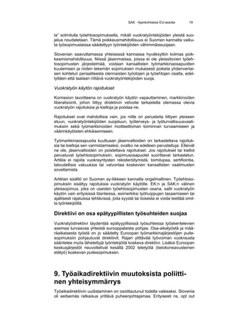 SAK · Ajankohtaisia EU-asioita      19


la” solmitulla työehtosopimuksella, mikäli vuokratyöntekijöiden yleistä suo-
jelua noudatetaan. Tämä poikkeusmahdollisuus ei Suomen kannalta vaiku-
ta työsopimuslaissa säädettyyn työntekijöiden vähimmäissuojaan.

Slovenian saavuttamassa yhteisessä kannassa hyväksyttiin kolmas poik-
keamismahdollisuus. Niissä jäsenmaissa, joissa ei ole yleissitovien työeh-
tosopimusten järjestelmää, voidaan kansallisten työmarkkinaosapuolten
kuulemisen ja niiden tekemän sopimuksen mukaisesti poiketa yhdenvertai-
sen kohtelun periaatteesta olennaisten työolojen ja työehtojen osalta, edel-
lyttäen että taataan riittävä vuokratyöntekijöiden suoja.

Vuokratyön käytön rajoitukset

Komission tavoitteena on vuokratyön käytön vapauttaminen, markkinoiden
liberalisointi, johon liittyy direktiivin velvoite tarkastella olemassa olevia
vuokratyön rajoituksia ja kieltoja ja poistaa ne.

Rajoitukset ovat mahdollisia vain, jos niille on perusteita liittyen yleiseen
etuun, vuokratyöntekijöiden suojeluun, työterveys- ja työturvallisuusvaati-
muksiin sekä työmarkkinoiden moitteettoman toiminnan turvaamiseen ja
väärinkäytösten ehkäisemiseen.

Työmarkkinaosapuolia kuultuaan jäsenvaltioiden on tarkasteltava rajoituk-
sia tai kieltoja sen varmistamiseksi, ovatko ne edelleen perusteltuja. Elleivät
ne ole, jäsenvaltioiden on poistettava rajoitukset. Jos rajoitukset tai kiellot
perustuvat työehtosopimuksiin, sopimusosapuolet suorittavat tarkastelun.
Artikla ei rajoita vuokrayritysten rekisteröitymistä, toimilupaa, sertifiointia,
taloudellisia vakuuksia tai valvontaa koskevien kansallisten vaatimusten
soveltamista.

Artiklan sisältö on Suomen ay-liikkeen kannalta ongelmallinen. Työehtoso-
pimuksiin sisältyy rajoituksia vuokratyön käytölle. EK:n ja SAK:n välinen
yleissopimus, joka on useiden työehtosopimusten osana, sallii vuokratyön
käytön vain erityisissä tilanteissa, esimerkiksi työhuippujen tasaamiseen tai
ajallisesti rajatuissa tehtävissä, joita syystä tai toisesta ei voida teettää omil-
la työntekijöillä.

Direktiivi on osa epätyypillisten työsuhteiden suojaa
Vuokratyödirektiivi täydentää epätyypillisissä työsuhteissa työskentelevien
asemaa turvaavaa yhteistä eurooppalaista pohjaa. Osa-aikatyöstä ja mää-
räaikaisesta työstä on jo säädetty Euroopan työmarkkinajärjestöjen puite-
sopimuksiin pohjautuvat direktiivit. Rajan ylittävää työvoiman vuokrausta
sääntelee myös lähetettyjä työntekijöitä koskeva direktiivi. Lisäksi Euroopan
keskusjärjestöt neuvottelivat kesällä 2002 teletyötä (tietokoneavusteinen
etätyö) koskevan puitesopimuksen.




9. Työaikadirektiivin muutoksista poliitti-
nen yhteisymmärrys
Työaikadirektiivin uudistaminen on osoittautunut todella vaikeaksi. Slovenia
oli seitsemäs ratkaisua yrittävä puheenjohtajamaa. Erityisesti ns. opt out
 