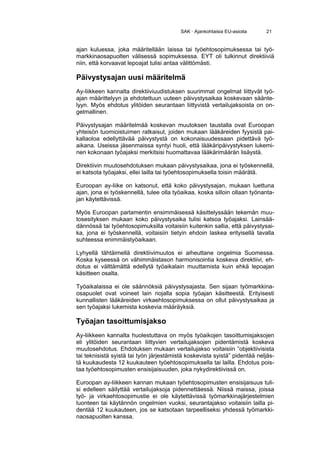 SAK · Ajankohtaisia EU-asioita    21


ajan kuluessa, joka määritellään laissa tai työehtosopimuksessa tai työ-
markkinaosapuolten välisessä sopimuksessa. EYT oli tulkinnut direktiiviä
niin, että korvaavat lepoajat tulisi antaa välittömästi.

Päivystysajan uusi määritelmä
Ay-liikkeen kannalta direktiiviuudistuksen suurimmat ongelmat liittyvät työ-
ajan määrittelyyn ja ehdotettuun uuteen päivystysaikaa koskevaan säänte-
lyyn. Myös ehdotus ylitöiden seurantaan liittyvistä vertailujaksoista on on-
gelmallinen.

Päivystysajan määritelmää koskevan muutoksen taustalla ovat Euroopan
yhteisön tuomioistuimen ratkaisut, joiden mukaan lääkäreiden fyysistä pai-
kallaoloa edellyttävää päivystystä on kokonaisuudessaan pidettävä työ-
aikana. Useissa jäsenmaissa syntyi huoli, että lääkäripäivystyksen lukemi-
nen kokonaan työajaksi merkitsisi huomattavaa lääkärimäärän lisäystä.

Direktiivin muutosehdotuksen mukaan päivystysaikaa, jona ei työskennellä,
ei katsota työajaksi, ellei lailla tai työehtosopimuksella toisin määrätä.

Euroopan ay-liike on katsonut, että koko päivystysajan, mukaan luettuna
ajan, jona ei työskennellä, tulee olla työaikaa, koska silloin ollaan työnanta-
jan käytettävissä.

Myös Euroopan parlamentin ensimmäisessä käsittelyssään tekemän muu-
tosesityksen mukaan koko päivystysaika tulisi katsoa työajaksi. Lainsää-
dännössä tai työehtosopimuksilla voitaisiin kuitenkin sallia, että päivystysai-
ka, jona ei työskennellä, voitaisiin tietyin ehdoin laskea erityisellä tavalla
suhteessa enimmäistyöaikaan.

Lyhyellä tähtäimellä direktiivimuutos ei aiheuttane ongelmia Suomessa.
Koska kyseessä on vähimmäistason harmonisointia koskeva direktiivi, eh-
dotus ei välttämättä edellytä työaikalain muuttamista kuin ehkä lepoajan
käsitteen osalta.

Työaikalaissa ei ole säännöksiä päivystysajasta. Sen sijaan työmarkkina-
osapuolet ovat voineet lain nojalla sopia työajan käsitteestä. Erityisesti
kunnallisten lääkäreiden virkaehtosopimuksessa on ollut päivystysaikaa ja
sen työajaksi lukemista koskevia määräyksiä.

Työajan tasoittumisjakso
Ay-liikkeen kannalta huolestuttava on myös työaikojen tasoittumisjaksojen
eli ylitöiden seurantaan liittyvien vertailujaksojen pidentämistä koskeva
muutosehdotus. Ehdotuksen mukaan vertailujakso voitaisiin ”objektiivisista
tai teknisistä syistä tai työn järjestämistä koskevista syistä” pidentää neljäs-
tä kuukaudesta 12 kuukauteen työehtosopimuksella tai lailla. Ehdotus pois-
taa työehtosopimusten ensisijaisuuden, joka nykydirektiivissä on.

Euroopan ay-liikkeen kannan mukaan työehtosopimusten ensisijaisuus tuli-
si edelleen säilyttää vertailujaksoja pidennettäessä. Niissä maissa, joissa
työ- ja virkaehtosopimustie ei ole käytettävissä työmarkkinajärjestelmien
luonteen tai käytännön ongelmien vuoksi, seurantajakso voitaisiin lailla pi-
dentää 12 kuukauteen, jos se katsotaan tarpeelliseksi yhdessä työmarkki-
naosapuolten kanssa.
 