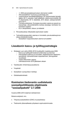 26       SAK · Ajankohtaisia EU-asioita



             -       2004 perustuslakisopimuksen olennainen sisältö
             -   "Perustuslaillinen" kuorrutus ja painolasti pois
             -   Tavanomainen lainsäädäntöjärjestys; EP tasaveroiseksi lainsää-
                 täjäksi (95 % asioista); lisää päätöksiä määrä-enemmistöllä (55
                 % jäsenmaista, 65 % väestöstä, 2014 alkaen, lykkäysmahdolli-
                 suus 2017)
             -   Toimielinuudistuksia; Eurooppa-neuvoston asema ja pysyvä pu-
                 heenjohtaja, ulkosuhdehallinto (korkea edustaja), komission ko-
                 koonpano supistuu
             -   EU:n ulkopolitiikka; oikeus- ja sisäasiat

         •   Perusoikeuskirja viittauksella sopimuksen osaksi

         •   Työmarkkinaosapuolten asemaa ei korostettu perustuslakisopimuk-
             sessa ehdotetulla tavalla
             - Sosiaalisen huippukokouksen asema tunnustettiin




Lissabonin kasvu- ja työllisyysstrategia

•        Strategian uusi vaihe (2008–2010) hyväksyttiin maaliskuussa 2008
             - Kasvua ja työllisyyttä koskevat yhdennetyt suuntaviivat
             - Painopisteet (tutkimus ja innovaatio, kilpailukykyinen liiketoimin-
                taympäristö, työmarkkinoiden sopeuttaminen, demografiset
                muutokset)
             - Tiedon liikkumisen vapaus
             - Valmistautuminen 2010 jälkeiseen aikaan

•        Työoikeuden vihreä kirja ja joustoturva

•        Ympäristö

•        Sosiaalisen vuoropuhelun merkitys

•        Globalisaatiorahasto



Komission tiedonanto uudistetusta
sosiaalipoliittisesta ohjelmasta
"sosiaalipaketti" 2.7.2008
Vuosina 2006–2010 ohjelman tarkistaminen

Mukana esityksiä, mm.:

•        Yritysneuvostodirektiivin (EWC) muutosehdotus

•        Tiedonanto ylikansallisesta yritystason sopimustoiminnasta
 
