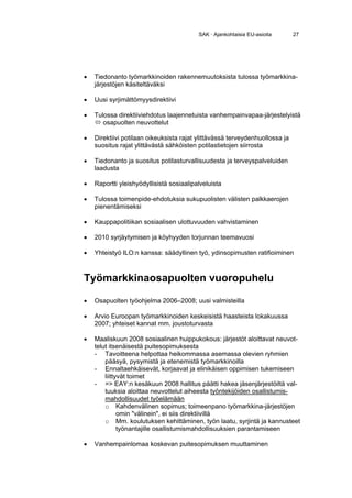 SAK · Ajankohtaisia EU-asioita      27




•   Tiedonanto työmarkkinoiden rakennemuutoksista tulossa työmarkkina-
    järjestöjen käsiteltäväksi

•   Uusi syrjimättömyysdirektiivi

•   Tulossa direktiiviehdotus laajennetuista vanhempainvapaa-järjestelyistä
       osapuolten neuvottelut

•   Direktiivi potilaan oikeuksista rajat ylittävässä terveydenhuollossa ja
    suositus rajat ylittävästä sähköisten potilastietojen siirrosta

•   Tiedonanto ja suositus potilasturvallisuudesta ja terveyspalveluiden
    laadusta

•   Raportti yleishyödyllisistä sosiaalipalveluista

•   Tulossa toimenpide-ehdotuksia sukupuolisten välisten palkkaerojen
    pienentämiseksi

•   Kauppapolitiikan sosiaalisen ulottuvuuden vahvistaminen

•   2010 syrjäytymisen ja köyhyyden torjunnan teemavuosi

•   Yhteistyö ILO:n kanssa: säädyllinen työ, ydinsopimusten ratifioiminen



Työmarkkinaosapuolten vuoropuhelu

•   Osapuolten työohjelma 2006–2008; uusi valmisteilla

•   Arvio Euroopan työmarkkinoiden keskeisistä haasteista lokakuussa
    2007; yhteiset kannat mm. joustoturvasta

•   Maaliskuun 2008 sosiaalinen huippukokous: järjestöt aloittavat neuvot-
    telut itsenäisestä puitesopimuksesta
    - Tavoitteena helpottaa heikommassa asemassa olevien ryhmien
        pääsyä, pysymistä ja etenemistä työmarkkinoilla
    - Ennaltaehkäisevät, korjaavat ja elinikäisen oppimisen tukemiseen
        liittyvät toimet
    - => EAY:n kesäkuun 2008 hallitus päätti hakea jäsenjärjestöiltä val-
        tuuksia aloittaa neuvottelut aiheesta työntekijöiden osallistumis-
        mahdollisuudet työelämään
        o Kahdenvälinen sopimus; toimeenpano työmarkkina-järjestöjen
              omin "välinein", ei siis direktiivillä
        o Mm. koulutuksen kehittäminen, työn laatu, syrjintä ja kannusteet
              työnantajille osallistumismahdollisuuksien parantamiseen

•   Vanhempainlomaa koskevan puitesopimuksen muuttaminen
 