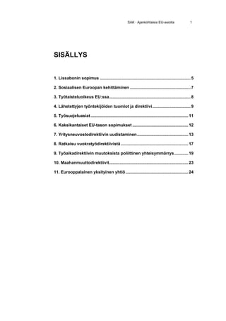SAK · Ajankohtaisia EU-asioita                  1




SISÄLLYS


1. Lissabonin sopimus .............................................................................. 5

2. Sosiaalisen Euroopan kehittäminen .................................................... 7

3. Työtaisteluoikeus EU:ssa ...................................................................... 8

4. Lähetettyjen työntekijöiden tuomiot ja direktiivi ................................. 9

5. Työsuojeluasiat .................................................................................... 11

6. Kaksikantaiset EU-tason sopimukset ................................................ 12

7. Yritysneuvostodirektiivin uudistaminen ............................................ 13

8. Ratkaisu vuokratyödirektiivistä .......................................................... 17

9. Työaikadirektiivin muutoksista poliittinen yhteisymmärrys ............ 19

10. Maahanmuuttodirektiivit .................................................................... 23

11. Eurooppalainen yksityinen yhtiö ...................................................... 24
 