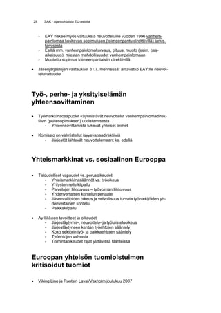 28       SAK · Ajankohtaisia EU-asioita



         -   EAY hakee myös valtuuksia neuvotteluille vuoden 1996 vanhem-
             painlomaa koskevan sopimuksen (toimeenpantu direktiivillä) tarkis-
             tamisesta
         -   Esillä mm. vanhempainlomakorvaus, pituus, muoto (esim. osa-
             aikaisuus), miesten mahdollisuudet vanhempainlomaan
         -   Muutettu sopimus toimeenpantaisiin direktiivillä

•        Jäsenjärjestöjen vastaukset 31.7. mennessä: antavatko EAY:lle neuvot-
         teluvaltuudet




Työ-, perhe- ja yksityiselämän
yhteensovittaminen

•        Työmarkkinaosapuolet käynnistävät neuvottelut vanhempainlomadirek-
         tiivin (puitesopimuksen) uudistamisesta
              - Yhteensovittamista tukevat yhteiset toimet

•        Komissio on valmistellut isyysvapaadirektiiviä
           - Järjestöt lähtevät neuvottelemaan; ks. edellä



Yhteismarkkinat vs. sosiaalinen Eurooppa

•        Taloudelliset vapaudet vs. perusoikeudet
            - Yhteismarkkinasäännöt vs. työoikeus
            - Yritysten reilu kilpailu
            - Palvelujen liikkuvuus – työvoiman liikkuvuus
            - Yhdenvertaisen kohtelun periaate
            - Jäsenvaltioiden oikeus ja velvollisuus turvata työntekijöiden yh-
               denvertainen kohtelu
            - Palkkakilpailu

•        Ay-liikkeen tavoitteet ja oikeudet
             - Järjestäytymis-, neuvottelu- ja työtaisteluoikeus
             - Järjestäytyneen kentän työehtojen sääntely
             - Koko sektorin työ- ja palkkaehtojen sääntely
             - Työehtojen valvonta
             - Toimintaoikeudet rajat ylittävissä tilanteissa



Euroopan yhteisön tuomioistuimen
kritisoidut tuomiot

•        Viking Line ja Ruotsin Laval/Vaxholm joulukuu 2007
 