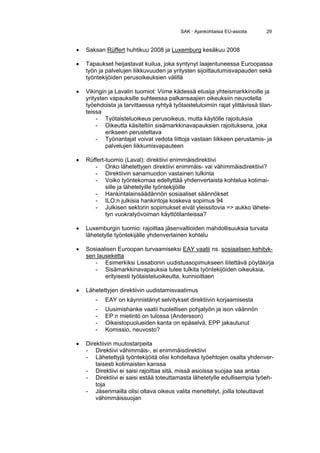 SAK · Ajankohtaisia EU-asioita      29


•   Saksan Rüffert huhtikuu 2008 ja Luxemburg kesäkuu 2008

•   Tapaukset heijastavat kuilua, joka syntynyt laajentuneessa Euroopassa
    työn ja palvelujen liikkuvuuden ja yritysten sijoittautumisvapauden sekä
    työntekijöiden perusoikeuksien välillä

•   Vikingin ja Lavalin tuomiot: Viime kädessä etusija yhteismarkkinoille ja
    yritysten vapauksille suhteessa palkansaajien oikeuksiin neuvotella
    työehdoista ja tarvittaessa ryhtyä työtaistelutoimiin rajat ylittävissä tilan-
    teissa
         - Työtaisteluoikeus perusoikeus, mutta käytölle rajoituksia
         - Oikeutta käsiteltiin sisämarkkinavapauksien rajoituksena, joka
            erikseen perusteltava
         - Työnantajat voivat vedota liittoja vastaan liikkeen perustamis- ja
            palvelujen liikkumisvapauteen

•   Rüffert-tuomio (Laval): direktiivi enimmäisdirektiivi
       - Onko lähetettyjen direktiivi enimmäis- vai vähimmäisdirektiivi?
       - Direktiivin sanamuodon vastainen tulkinta
       - Voiko työntekomaa edellyttää yhdenvertaista kohtelua kotimai-
            sille ja lähetetyille työntekijöille
       - Hankintalainsäädännön sosiaaliset säännökset
       - ILO:n julkisia hankintoja koskeva sopimus 94
       - Julkisen sektorin sopimukset eivät yleissitovia => aukko lähete-
            tyn vuokratyövoiman käyttötilanteissa?

•   Luxemburgin tuomio: rajoittaa jäsenvaltioiden mahdollisuuksia turvata
    lähetetylle työntekijälle yhdenvertainen kohtelu

•   Sosiaalisen Euroopan turvaamiseksi EAY vaatii ns. sosiaalisen kehityk-
    sen lauseketta
       - Esimerkiksi Lissabonin uudistussopimukseen liitettävä pöytäkirja
       - Sisämarkkinavapauksia tulee tulkita työntekijöiden oikeuksia,
           erityisesti työtaisteluoikeutta, kunnioittaen

•   Lähetettyjen direktiivin uudistamisvaatimus
        -   EAY on käynnistänyt selvitykset direktiivin korjaamisesta
        -   Uusimishanke vaatii huolellisen pohjatyön ja ison väännön
        -   EP:n mietintö on tulossa (Andersson)
        -   Oikeistopuolueiden kanta on epäselvä; EPP jakautunut
        -   Komissio, neuvosto?

•   Direktiivin muutostarpeita
    - Direktiivi vähimmäis-, ei enimmäisdirektiivi
    - Lähetettyjä työntekijöitä olisi kohdeltava työehtojen osalta yhdenver-
        taisesti kotimaisten kanssa
    - Direktiivi ei saisi rajoittaa sitä, missä asioissa suojaa saa antaa
    - Direktiivi ei saisi estää toteuttamasta lähetetylle edullisempia työeh-
        toja
    - Jäsenmailla olisi oltava oikeus valita menettelyt, joilla toteuttavat
        vähimmäissuojan
 