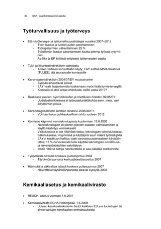 30      SAK · Ajankohtaisia EU-asioita




Työturvallisuus ja työterveys

•        EU:n työterveys- ja työturvallisuusstrategia vuosiksi 2007–2012
            - Työn laadun ja tuottavuuden parantaminen:
            - Työtapaturmien vähentäminen 25 %
            - Työelämän laadun parantamisen kautta pitempi työssä pysymi-
                nen
            - Ay-liike ja EP kriittisiä erityisesti työterveyden osalta

•        Tuki- ja liikuntaelindirektiivin valmistelu
            - Toisen vaiheen konsultaatio käyty; EAY esittää MSD-direktiiviä
                 (TULES); jää seuraavalle komissiolle

•        Karsinogeenidirektiivin 2004/37/EY muutoshanke
            - Syöpää aiheuttavat aineet
            - EAY vaatii laajentamista koskemaan myös lisääntymis-terveyttä
            - Komissio ei ehdi antaa ehdotusta; esille vasta 2010?

•        Raskaana olevien, synnyttäneiden ja imettävien direktiivi 92/85/EY
            - Uudistushankkeessa ei työsuojelunäkökohtia esim. melu, vain
               äitiysloman pituus

•        Sähkömagneettisten kenttien direktiivi 2008/40/EY
            - Voimaantulon poikkeuksellinen siirto vuoteen 2012

•        Komissio käynnisti nanoteknologiasta kuulemisen 18.6.2008
           - Nanoteknologian eli pienen pienien osasten valmistaminen ja
               käyttö lisääntyy voimakkaasti
           - Vaikutuksista ei ole riittävästi tietoa; teknologian valmistuksessa,
               tutkimuksessa, myynnissä ja käyttäjinä suuri määrä työntekijöitä
           - EAY:n kesäkuun hallitus vaati varovaisuusperiaatteen käyttöön-
               ottoa; 15 % nanovaroista tulisi käyttää teknologian turvallisuus-
               ja terveysnäkökohtien selvittelyyn
           - Ilman riittäviä tietoja nanotuotteita ei saa päästää markkinoille

•        Työperäistä stressiä koskeva puitesopimus 2004
            - Täytäntöönpanosta keskusjärjestösuositus 2007

•        Häirintää ja väkivaltaa työssä koskeva puitesopimus 2007
            - Neuvottelut täytäntöönpanosta alkavat syksyllä 2008




Kemikaaliasetus ja kemikaalivirasto

•        REACH- asetus voimaan 1.6.2007

•        Kemikaalivirasto ECHA Helsingissä, 1.6.2008
           - Uuteen kemikaalirekisteriin tiedot kaikkien EU:ssa tuotettujen tai
               sinne tuotujen kemikaalien ominaisuuksista
 