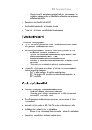 SAK · Ajankohtaisia EU-asioita     31


       -   Virasto huolehtii asetuksen menettelyistä niin että turvataan ke-
           mikaalien vastuuntuntoinen käyttö eikä aiheuteta vaaraa tervey-
           delle ja ympäristölle

•   Kansallinen kemikaaliohjelma 2007

•   Kemikaalilainsäädännön tarkistuksia tulossa

•   Työryhmä valmistelee kansallista kemikaalivirastoa



Työaikadirektiivi
Uudistuksen kiistakysymyksiä:
• Opt out, varallaolo, ylitöiden seuranta, korvaavien lepoaikojen antami-
   nen, ylempien toimihenkilöiden asema

•   Neuvoston yhteinen kanta Slovenian ehdotuksen pohjalta 9.6.2008
        - Ei-aktiivinen varallaolo ei ole työaikaa
        - Työajan tasoittumisjakson pidentäminen myös lailla eikä vain
            työehtosopimuksella (4 kk => 12 kk)
        - Korvaavien lepoaikojen antamista löystytetään
        - Opt outia eli enimmäistyöajasta poikkeamista ei poisteta, löysät
            rajoitukset
        - Ylemmät toimihenkilöt eivät selkeästi soveltamisalassa
        -
•   Uhkana EY:n historian ensimmäinen työelämän huononnusdirektiivi,
    ellei parlamentti korjaa asiaa
        - EAY:n ja kansallisten järjestöjen vaikuttaminen
        - EP:n kanta syksyllä, sen jälkeen mahdollisesti neuvoston ja
            EP:n sovittelu



Vuokratyödirektiivi

•   Direktiivin säätämisen keskeiset kiistakysymykset:
        - Vuokratyön käytön rajoitusten poistaminen
        - Yhdenvertaisen kohtelun periaatteen eli käyttäjäyritysperiaat-
            teen sisältö; kynnysaika vai ei

•   Sopu Britanniassa laukaisi etenemisen (maa voi noudattaa 12 viikon
    kynnysaikaa)

•   Neuvoston yhteinen kanta 9.6.2008 Slovenian ehdotuksen pohjalta

•   Ay-liikkeen kannalta ehdotus hyväksyttävä
        - Ei suurempia vaikutuksia Suomeen paitsi vuokratyön rajoituksiin

•   Vuokratyön kansallisten rajoitusten poistaminen
 