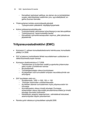 32      SAK · Ajankohtaisia EU-asioita



            -   Kansalliset rajoitukset sallittuja, jos yleinen etu ja työntekijöiden
                suojelu väärinkäytösten estäminen yms. syyt edellyttävät; on-
                gelma Suomen kannalta

•        Yhdenvertainen kohtelu ensimmäisestä päivästä
            - Työsopimuslain pääsääntö: käyttäjäyritysperiaate

•        Kolme poikkeamismahdollisuutta:
            - Vuokratyöntekijä vakituisessa työsuhteessa ja saa takuupalkkaa
            - Työehtosopimus "asianmukaisella tasolla"
            - Kansallisten työmarkkinaosapuolten sopimus, jollei yleissitovaa
               järjestelmää



Yritysneuvostodirektiivi (EWC)

•        Komission 2. vaiheen konsultaatiotiedonanto helmikuussa; konsultaatio
         päättyi 2.4.2008

•        EAY ei katsonut mahdolliseksi lähteä neuvottelemaan uudistuksen si-
         sältöä BusinessEuropen kanssa

•        Komission direktiiviehdotus 2.7.2008
           - Tiedottamisen ja kuulemisen sisältö ja ajankohta yhdenmukai-
               seksi muiden yt-direktiivien kanssa
           - Muutostilanteet
           - Työntekijäedustajien oikeus koulutukseen
           - Ay-järjestöjen rooli tunnustettiin erityisen neuvotteluryhmän asi-
               antuntijana

•        EAY tavoittelee vielä mm.:
           - Soveltamisala: 1000 => 500; 150 => 100
           -    Vanhojen sopimusten uudistamislauseke
           - Ay-liikkeen aseman tunnustaminen myös yritysneuvoston toi-
               minnassa
           - Ammattiosaston oikeus nimetä edustajat, Eurooppa-
               sihteeristöjen oikeus käynnistää perustamisneuvottelut ja nimetä
               edustaja neuvoston kokouksiin
           - Käsiteltävän asiapiirin laajentaminen, valmistelevat kokoukset,
               asiantuntijoiden käytön parantaminen

•        Ranska pyrkii ratkaisuun pj-kaudellaan syksyllä 2008
 