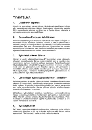 2     SAK · Ajankohtaisia EU-asioita




TIIVISTELMÄ
1.     Lissabonin sopimus
Lissabonin sopimuksen voimaantulo on hämärän peitossa Irlannin hylkää-
vän kansanäänestystuloksen jälkeen. Sopimuksen voimaantulo saattaisi
EU:n perusoikeudet sitoviksi Iso-Britanniaa ja Puolaa lukuun ottamatta ja
vahvistaisi parlamentin asemaa EU:ssa.


2.     Sosiaalisen Euroopan kehittäminen
Irlannin kansaäänestyksen tulokseen vaikuttivat sosiaalisen Euroopan ke-
hittämisen nihkeys Barroson komission kaudella ja oikeuskäytännön taka-
askeleet (Vikingin, Lavalin ja Rüffertin tapauksissa). Euroopan Ammatillinen
Yhteisjärjestö EAY ajaa Lissabonin sopimuksen täydentämistä ns. sosiaali-
sen edistyksen pöytäkirjalla, joka pakottaisi antamaan perusoikeuksille etu-
sijan sisämarkkinavapauksiin nähden konfliktitilanteessa.


3.     Työtaisteluoikeus EU:ssa
Vikingin ja Lavalin työtaistelutuomioissa EY-tuomioistuin katsoi työtaistelu-
oikeuden perusoikeudeksi EU:ssa mutta määritteli sen ja vapaiden sisä-
markkinoiden suhteen markkina-ajattelua suosivasti. Työtaisteluoikeuden
käytössä järjestöjen edellytetään tyytyvän mahdollisiin lievempiin keinoihin,
mikä sekin on työtaisteluoikeuden kiistaton rajoitus. EY-tuomioistuin ei
myöskään piitannut jäsenvaltioita sitovista ILO:n, Euroopan neuvoston ja
YK:n sopimuksista. Tuomioiden myötä syntynyt EU:n työtaisteluoikeus ra-
joittuu valtioiden rajat ylittäviin tilanteisiin.


4.     Lähetettyjen työntekijöiden tuomiot ja direktiivi
Puolasta Saksaan lähetettyjä rakennustyöläisiä koskevassa Rüffertin tapa-
uksessa EY-tuomioistuin jatkoi Lavalin tapauksessa omaksuttua tulkintaa,
jonka mukaan lähetettyjen työntekijöiden direktiivi on vastoin sanamuoto-
aan myös enimmäisdirektiivi. Samaa tulkintaa jatkettiin edelleen tapauk-
sessa komissio vastaan Luxemburg.

Lähetettyjen työntekijöiden direktiivin kääntäminen enimmäisdirektiiviksi
nostaa keskusteluun direktiivin muuttamisen. Sen ajaminen kuitenkin edel-
lyttää riittävän varmaa näköalaa hyväksyttävästä lopputuloksesta. Parla-
mentissa on vireillä omaehtoinen raportti muuttamisesta, komission ja neu-
voston tilanteet ovat epäselviä.


5.     Työsuojeluasiat
EAY vaatii karsinogeenidirektiivin laajentamista koskemaan myös lisäänty-
misterveyttä. Komissio ei sitä tue, ja ainakin teollisuus sekä Saksan hallitus
vastustavat. EAY kampanjoi parlamentin ja hallitusten kautta.
 
