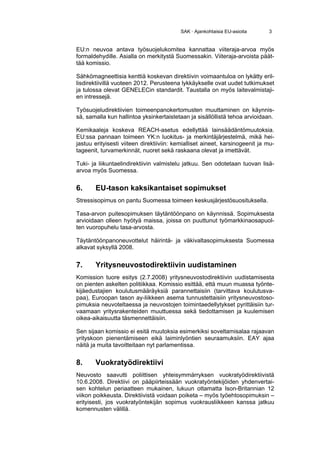 SAK · Ajankohtaisia EU-asioita      3


EU:n neuvoa antava työsuojelukomitea kannattaa viiteraja-arvoa myös
formaldehydille. Asialla on merkitystä Suomessakin. Viiteraja-arvoista päät-
tää komissio.

Sähkömagneettisia kenttiä koskevan direktiivin voimaantuloa on lykätty eril-
lisdirektiivillä vuoteen 2012. Perusteena lykkäykselle ovat uudet tutkimukset
ja tulossa olevat GENELECin standardit. Taustalla on myös laitevalmistaji-
en intressejä.

Työsuojeludirektiivien toimeenpanokertomusten muuttaminen on käynnis-
sä, samalla kun hallintoa yksinkertaistetaan ja sisällöllistä tehoa arvioidaan.

Kemikaaleja koskeva REACH-asetus edellyttää lainsäädäntömuutoksia.
EU:ssa pannaan toimeen YK:n luokitus- ja merkintäjärjestelmä, mikä hei-
jastuu erityisesti viiteen direktiiviin: kemialliset aineet, karsinogeenit ja mu-
tageenit, turvamerkinnät, nuoret sekä raskaana olevat ja imettävät.

Tuki- ja liikuntaelindirektiivin valmistelu jatkuu. Sen odotetaan tuovan lisä-
arvoa myös Suomessa.


6.     EU-tason kaksikantaiset sopimukset
Stressisopimus on pantu Suomessa toimeen keskusjärjestösuosituksella.

Tasa-arvon puitesopimuksen täytäntöönpano on käynnissä. Sopimuksesta
arvioidaan olleen hyötyä maissa, joissa on puuttunut työmarkkinaosapuol-
ten vuoropuhelu tasa-arvosta.

Täytäntöönpanoneuvottelut häirintä- ja väkivaltasopimuksesta Suomessa
alkavat syksyllä 2008.


7.     Yritysneuvostodirektiivin uudistaminen
Komission tuore esitys (2.7.2008) yritysneuvostodirektiivin uudistamisesta
on pienten askelten politiikkaa. Komissio esittää, että muun muassa työnte-
kijäedustajien koulutusmääräyksiä parannettaisiin (tarvittava koulutusva-
paa), Euroopan tason ay-liikkeen asema tunnustettaisiin yritysneuvostoso-
pimuksia neuvoteltaessa ja neuvostojen toimintaedellytykset pyrittäisiin tur-
vaamaan yritysrakenteiden muuttuessa sekä tiedottamisen ja kuulemisen
oikea-aikaisuutta täsmennettäisiin.

Sen sijaan komissio ei esitä muutoksia esimerkiksi soveltamisalaa rajaavan
yrityskoon pienentämiseen eikä laiminlyöntien seuraamuksiin. EAY ajaa
näitä ja muita tavoitteitaan nyt parlamentissa.


8.     Vuokratyödirektiivi
Neuvosto saavutti poliittisen yhteisymmärryksen vuokratyödirektiivistä
10.6.2008. Direktiivi on pääpiirteissään vuokratyöntekijöiden yhdenvertai-
sen kohtelun periaatteen mukainen, lukuun ottamatta Ison-Britannian 12
viikon poikkeusta. Direktiivistä voidaan poiketa – myös työehtosopimuksin –
erityisesti, jos vuokratyöntekijän sopimus vuokrausliikkeen kanssa jatkuu
komennusten välillä.
 