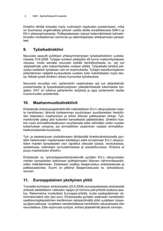 4     SAK · Ajankohtaisia EU-asioita



Direktiivi tähtää toisaalta myös vuokratyön rajoitusten poistamiseen, mikä
on Suomessa ongelmallista johtuen useilla aloilla sovellettavasta SAK:n ja
EK:n yleissopimuksesta. Polttopisteeseen tulevat todennäköisesti työmark-
kinoiden moitteettoman toiminnan ja väärinkäytösten ehkäisemisen periaat-
teet.


9.     Työaikadirektiivi
Neuvosto saavutti poliittisen yhteisymmärryksen työaikadirektiivin uudista-
misesta 10.6.2008. Työajan suhteen päädyttiin 48 tunnin maksimityöaikaan
viikossa, mutta samalla neuvosto esittää henkilökohtaista ns. opt out
-järjestelmää, jolla maksimityöaika voidaan ylittää. Työpaikalla tehtävä päi-
vystys luettaisiin työaikaan vain eri sopimuksella. Työajan tasoittumisjakson
pidentäminen neljästä kuukaudesta vuoteen tulisi mahdolliseksi myös lais-
sa. Näistä syistä direktiivi uhkaa huonontaa työoikeuksia.

Neuvosto sivuuttaa mm. parlamentin vaatimuksen opt out -järjestelmän
poistamisesta ja työpaikkapäivystyksen pääsääntöisestä lukemisesta työ-
ajaksi. EAY on tukenut parlamentin esityksiä ja ajaa parlamentin kautta
huononnusten poistamista.


10.    Maahanmuuttodirektiivit
Ehdotetulla erityisosaajadirektiivillä määriteltäisiin EU:n ulkopuolisista mais-
ta hankittavien, lähinnä korkeamman koulutuksen suorittaneiden henkilöi-
den helpotetun maahantulon ja siihen liittyvän palkkauksen ehtoja. Työ-
markkinoille pääsy jäisi kuitenkin kansallisesti päätettäväksi. Direktiivi kos-
kisi myös ammattikorkeakoulun suorittaneita sekä vähintään viiden vuoden
kokemuksen omaavia, jos ammatillinen osaaminen vastaisi ammattikor-
keakoulutasoista koulutusta.

Työ- ja oleskeluluvan yhdistämiseen tähtäävällä direktiiviehdotuksella pyri-
tään hakemusten nopeampaan käsittelyyn sekä turvaamaan EU:n ulkopuo-
listen maiden kansalaisten osin rajoitetut oikeudet työssä, verotuksessa,
opiskelussa, tutkintojen tunnustamisessa ja sosiaaliturvassa. Ehdotus ei
puutu maahantulon ehtoihin.

Ehdotetulla ns. työnantajasanktiodirektiivillä pyritään EU:n ulkopuolisten
maiden kansalaisten laittomaan työllistämiseen liittyvien vähimmäissankti-
oiden määräämiseen. Esitykseen sisältyy tilaajanvastuu yhteisösakosta ja
palkkasaatavista. Suomi on jättänyt tilaajanvastuusta ns. tarkasteluva-
rauman.


11.    Eurooppalainen yksityinen yhtiö
Tuoreella komission ehdotuksella (25.6.2008) eurooppalaisesta yksityisestä
yhtiöstä säädettäisiin valtioiden rajojen yli toimivia pienyhtiöitä koskeva ase-
tus. Rakennelma muistuttaisi Eurooppa-yhtiötä, mutta osakepääoman vä-
himmäismäärä olisi yksi euro. Ehdotuksella pyritään estämään henkilöstön
osallistumisjärjestelmien kiertäminen rekisteröimällä yhtiö uudelleen toises-
sa jäsenvaltiossa. Uudelleen rekisteröitäessä henkilöstön edustuksesta olisi
neuvoteltava. Ellei sopimusta syntyisi, entiset järjestelmät jäisivät voimaan.
 