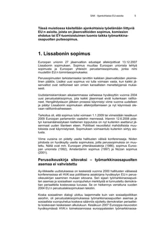 SAK · Ajankohtaisia EU-asioita    5




Tässä muistiossa käsitellään ajankohtaisia työelämään liittyviä
EU:n asioita, joista on jäsenvaltioiden sopimus, komission
ehdotus tai EY-tuomioistuimen tuomio taikka työmarkkina-
osapuolten puitesopimus.



1. Lissabonin sopimus
Euroopan unionin 27 jäsenvaltion edustajat allekirjoittivat 13.12.2007
Lissabonin sopimuksen. Sopimus muuttaa Euroopan unionista tehtyä
sopimusta ja Euroopan yhteisön perustamissopimusta, jonka nimi
muutettiin EU:n toimintasopimukseksi.
Perussopimusten tarkistamiseksi tarvittiin kaikkien jäsenvaltioiden yksimie-
linen päätös. Lisäksi uusi sopimus voi tulla voimaan vasta, kun kaikki jä-
senvaltiot ovat ratifioineet sen omien kansallisten menettelyjensä mukai-
sesti.

Uudistamiskierroksen aikaisemmassa vaiheessa hyväksyttiin vuonna 2004
uusi perustuslakisopimus, jota kaikki jäsenmaat eivät kuitenkaan ratifioi-
neet. Hengähdystauon jälkeen prosessi käynnistyi viime vuonna uudelleen
ja päätyi Lissabonin sopimuksen allekirjoittamiseen ja nyt käynnissä ole-
vaan ratifiointivaiheeseen.

Tarkoitus oli, että sopimus tulisi voimaan 1.1.2009 tai viimeistään kesäkuun
2009 Euroopan parlamentin vaaleihin mennessä. Irlannin 12.6.2008 pide-
tyn kansanäänestyksen kielteinen lopputulos on nyt kuitenkin asettanut jä-
senmaat uuden tilanteen eteen. Poliittiset neuvottelut mahdollisista muu-
toksista ovat käynnistyneet. Sopimuksen voimaantulo kuitenkin siirtyy aio-
tusta.

Viime vuosina on pidetty useita hallitusten välisiä konferensseja. Niiden
johdosta on hyväksytty useita sopimuksia, joilla perussopimuksia on muu-
tettu. Näitä ovat mm. Euroopan yhtenäisasiakirja (1986), sopimus Euroo-
pan unionista (1992), Amsterdamin sopimus (1997) ja Nizzan sopimus
(2001).

Perusoikeuskirja sitovaksi – työmarkkinaosapuolten
asemaa ei vahvistettu
Ay-liikkeelle uudistuksessa on keskeistä vuonna 2000 hallitusten välisessä
konferenssissa eli HVK:ssa poliittisena asiakirjana hyväksytyn EU:n perus-
oikeuskirjan saaminen mukaan sitovana. Sen sijaan työmarkkinaosapuol-
ten asemaa ja sosiaalisen vuoropuhelun merkitystä ei tunnustettu demokra-
tian periaatteita koskevassa luvussa. Se on heikennys verrattuna vuoden
2004 EU:n perustuslakisopimuksen tekstiin.

Koska sosiaalinen dialogi ulottuu laajemmalle kuin vain sosiaalipolitiikan
asioihin, oli perustuslakisopimuksessa työmarkkinaosapuolten asemaa ja
sosiaalista vuoropuhelua koskeva säännös sijoitettu demokratian periaattei-
ta koskevaan keskeiseen alkulukuun. Kesäkuun 2007 Eurooppa-neuvoston
hyväksymässä HVK:n toimeksiannossa eurooppalaisten työmarkkinaosa-
 