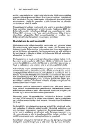 6     SAK · Ajankohtaisia EU-asioita



puolten asemaa kuitenkin heikennettiin sijoittamalla tätä koskeva määräys
sosiaalipolitiikkaa koskevaan lukuun. Euroopan ammatillinen yhteisjärjestö
EAY samoin kuin Suomen palkansaajien keskusjärjestöt olivat edellyttäneet
eurooppalaisen työelämän osapuolten profiilin korostamista perustuslaki-
sopimuksessa esitetyllä tavalla.

Perusoikeuskirja luettelee ne oikeudet, joita unionin ja sen jäsenvaltioiden
tulee kunnioittaa soveltaessaan unionin oikeutta. Kesäkuussa 2007 Iso-
Britannialle annettiin mahdollisuus jättäytyä pois perusoikeuskirjan osalta.
Syksyn HVK-vaiheessa myös Puola vaati mahdollisuuden jättäytyä perus-
oikeuskirjan ulkopuolelle. Näin perusoikeuskirjaa ei sovelleta Ison-
Britannian ja Puolan kansallisten viranomaisten toimintaan.

Uudistuksen keskeinen sisältö
Uudistussopimusta voidaan luonnehtia paremmaksi kuin voimassa olevaa
Nizzan sopimusta, mutta huonommaksi kuin vuoden 2004 Euroopan perus-
tuslakisopimusta. Rakenteellista yksinkertaistamista, jonka perustuslakiso-
pimus olisi tuonut, ei saavutettu. Iso kauneusvirhe on se, että poliittisena
kompromissina hyväksyttiin erilaisia mahdollisuuksia jättäytyä sopimuksen
ulkopuolelle (ns. opt out).

Uudistussopimus ei muuta unionin perusluonnetta, mutta se sisältää nykyti-
laa monin tavoin muuttavia määräyksiä. Näistä merkittävimmät koskevat
unionin lainsäädäntömenettelyn kehittämistä ja toimivallan laajenemista oi-
keus- ja sisäasioiden sekä yhteisen ulko- ja turvallisuuspolitiikan aloilla.

Vahvistamalla unionin päätöksentekokykyä pyritään lisäämään unionin toi-
minnan tehokkuutta ja johdonmukaisuutta. Unionin monimutkaista lainsää-
däntöjärjestelmää yksinkertaistetaan, selkeytetään ja nopeutetaan mm. te-
kemällä nykyisestä yhteispäätösmenettelystä pääasiallinen eli "tavanomai-
nen lainsäätämisjärjestys". Kun entistä useammilla alueilla siirrytään tavan-
omaiseen lainsäädäntöjärjestykseen, Euroopan parlamentin asema pää-
töksenteossa vahvistuu. Parlamentti on näissä asioissa päättäjänä tasave-
roisessa asemassa neuvoston kanssa.

Välttämätön uudistus laajentuneessa unionissa on, että uusia politiikka-
aloja siirrettiin ministerineuvoston yksimielisestä päätöksenteosta määrä-
enemmistöpäätöksenteon piiriin. Merkittävimmät muutokset pilarijaon pois-
tumisen myötä koskevat unionin oikeus- ja sisäasioita.

Neuvoston uusien äänestyssääntöjen käyttöönottoa kuitenkin lykätään
vuodesta 2009 vuoteen 2014. Lisäksi jäsenmailla on oikeus pyytää nykyi-
sen kaltaisten enemmistö-kynnystä nostavien sääntöjen käyttöä kevääseen
2017 asti.

Keskeiset 2004 perustuslakisopimuksessa sovitut EU:n toimielimiä koske-
vat uudistukset hyväksyttiin pääpiirteissään. Keskeisiä uudistuksia ovat
mm. komission kokoonpanon muuttaminen, Eurooppa-neuvoston muutta-
minen unionin viralliseksi toimielimeksi, uudet Eurooppa-neuvoston pysy-
vän puheenjohtajan ja ulko- ja turvallisuuspolitiikan korkean edustajan virat
sekä Euroopan parlamentin paikkajakoa koskevat periaatteet.

Kansalaisten oikeusturvan kannalta on tärkeää, että EU:n perusoikeuskirja
sisällytettiin osaksi EU-sopimusta ja että unioni liittyi Euroopan ihmisoike-
 