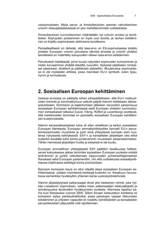 SAK · Ajankohtaisia EU-asioita     7


ussopimukseen. Myös perus- ja ihmisoikeuksien aseman vahvistaminen
unionin oikeusjärjestyksessä on yksi merkittävimmistä uudistuksista.

Ihmisoikeuksien kunnioittaminen määritetään nyt unionin arvoksi ja tavoit-
teeksi. Köyhyyden poistaminen on myös uusi tavoite, ja rauhan edistämi-
nen on kirjattu sopimukseen aktiivisena tavoitteena.

Periaatteellisesti on tärkeää, että tasa-arvo on EU-sopimuksessa todettu
yhdeksi Euroopan unionin perustana olevista arvoista ja unionin yhdeksi
tavoitteeksi on määritelty sukupuolten välisen tasa-arvon edistäminen.

Perustuslain käsitteestä, johon kuului nykyisten sopimusten kumoaminen ja
niiden korvaaminen yhdellä tekstillä, luovuttiin. Nykyiset säädösten nimityk-
set (asetukset, direktiivit ja päätökset) säilytettiin. Muutetuissa sopimuksis-
sa ei ole myöskään artiklaa, jossa mainitaan EU:n symbolit, kuten lippu,
hymni ja tunnuslause.




2. Sosiaalisen Euroopan kehittäminen
Useissa arvioissa on päädytty siihen johtopäätökseen, että EU:n instituuti-
oiden toiminta ja toimimattomuus vaikutti paljolti Irlannin kielteiseen äänes-
tystulokseen. Komission ja laajentumisen jälkeisen neuvoston passiivisuus
sosiaalisen Euroopan kehittämisessä sekä Euroopan yhteisön tuomioistui-
men viimeaikaiset ratkaisut (Laval, Viking, Rüffert ja Luxemburg) osoittavat,
että markkinoiden toimintaa on painotettu sosiaalisen Euroopan kehittämi-
sen kustannuksella.

Irlannin kansanäänestyksen tulos oli siten oireellinen ja kertoo sosiaalisen
Euroopan tilanteesta. Euroopan ammattiyhdistysliike kannatti EU:n perus-
tamissopimusten muutoksia ja pyrki siinä yhteydessä tuomaan esiin huo-
lensa nykyisestä kehityksestä. EAY:n ja kansallisten järjestöjen olisi ehkä
kuitenkin keväällä tullut toimia pontevammin muutoksen aikaansaamiseksi.
Tähän mennessä järjestöjen huolta ja esityksiä ei ole kuultu.

Euroopan ammatillinen yhteisjärjestö EAY päättikin kesäkuussa hallituk-
sensa kokouksessa jatkaa toimintaa sosiaalisen Euroopan puolesta entistä
terävämmin ja pyrkiä vaikuttamaan loppuvuoden puheenjohtajamaahan
Ranskaan sekä Euroopan parlamenttiin, niin että uudistetussa sosiaalipoliit-
tisessa ohjelmassa esitettyjä toimia priorisoidaan.

Barroson komission kausi on ollut viileätä aikaa sosiaalisen Euroopan ke-
hittämisessä. Joitakin myönteisiä merkkejä kuitenkin on. Kesäkuun neuvos-
tossa esimerkiksi hyväksyttiin yhteinen kanta vuokratyödirektiivistä.

Irlannin järjestäytyneet palkansaajat olivat yksi keskeinen ryhmä, joka hyl-
käsi Lissabonin sopimuksen, vaikka maan palkansaajien keskusjärjestö ja
työväenpuolue liputtivatkin hyväksymisen puolesta. Irlannissa tapahtui sa-
ma kuin Ranskassa vuonna 2005. Silloin kiivaan keskustelun kohteena oli
komission esitys palveludirektiiviksi, jossa palvelujen vapaan liikkumisen
edistäminen ja yritysten vapaudet oli nostettu työntekijöiden ja kansalaisten
perusoikeuksien yläpuolelle niitä rajoittamaan.
 
