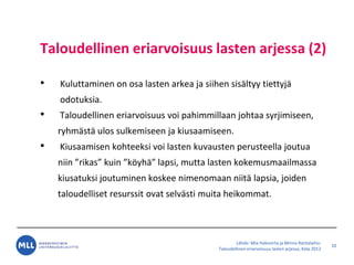 L?hde: Mia Hakovirta ja Minna Rantalaiho:
Taloudellinen eriarvoisuus lasten arjessa, Kela 2012
Taloudellinen eriarvoisuus lasten arjessa (2)
? Kuluttaminen on osa lasten arkea ja siihen sis?ltyy tiettyj?
odotuksia.
? Taloudellinen eriarvoisuus voi pahimmillaan johtaa syrjimiseen,
ryhm?st? ulos sulkemiseen ja kiusaamiseen.
? Kiusaamisen kohteeksi voi lasten kuvausten perusteella joutua
niin rikas kuin k?yh? lapsi, mutta lasten kokemusmaailmassa
kiusatuksi joutuminen koskee nimenomaan niit? lapsia, joiden
taloudelliset resurssit ovat selv?sti muita heikommat.
10
 