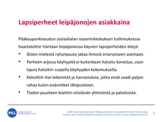 L?hde: Kuka k?y leip?jonossa? P??kaupunkiseudun ruoanjakotutkimuksen tuloksia. Saija
Turunen, Maria Ohisalo, Vlada Petrovskaja ja Anna-Kaisa Tukiala. Soccan ty?papereita 2012:1
Lapsiperheet leip?jonojen asiakkaina
P??kaupunkiseudun sosiaalialan osaamiskeskuksen tutkimuksessa
haastateltiin Vantaan leip?jonoissa k?yvien lapsiperheiden ?itej?:
? ?itien mielest? rahanpuute jakaa ihmisi? eriarvoiseen asemaan.
? Perheen arjessa k?yhyytt? ei kuitenkaan haluttu korostaa, vaan
lapsia haluttiin suojella k?yhyyden kokemukselta.
? Keksittiin itse tekemist? ja harrastuksia, jotka eiv?t vaadi paljon
rahaa kuten ev?sretket l?hipuistoon.
? Tiedon puutteen koettiin erist?v?n yhteis?st? ja palveluista.
12
 