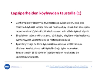 L?hde: Hannele Sauli, Minna Salmi ja Johanna Lammi-Taskula: Kriisist? kriisiin
C lapsiperheiden toimeentulo 1995-2009, Yhteiskuntapolitiikka 2011:5
Lapsiperheiden k?yhyyden taustalla (1)
? Vanhempien ty?tt?myys. Huomattavaa kuitenkin on, ett? joka
toisessa k?yh?ss? lapsiperheess? huoltaja k?y t?iss?, kun sen sijaan
lapsettomissa k?yhiss? kotitalouksissa on vain v?h?n ty?ss? k?yvi?.
? Sirpaleinen ty?markkina-asema, p?tk?ty?t, lyhyiden ty?suhteiden ja
ty?tt?myyden vuorottelu sek? matalapalkkaisuus
? Ty?tt?myytt? ja heikkoa ty?markkina-asemaa selitt?v?t mm.
alhainen koulutustaso sek? ty?el?m?n ja ty?n muutokset.
Toisaalta noin 15 % k?yhien lapsiperheiden huoltajista on
korkeakoulututkinto.
13
 