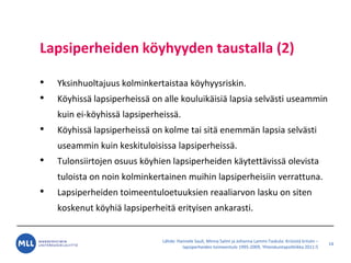 L?hde: Hannele Sauli, Minna Salmi ja Johanna Lammi-Taskula: Kriisist? kriisiin C
lapsiperheiden toimeentulo 1995-2009, Yhteiskuntapolitiikka 2011:5
Lapsiperheiden k?yhyyden taustalla (2)
? Yksinhuoltajuus kolminkertaistaa k?yhyysriskin.
? K?yhiss? lapsiperheiss? on alle kouluik?isi? lapsia selv?sti useammin
kuin ei-k?yhiss? lapsiperheiss?.
? K?yhiss? lapsiperheiss? on kolme tai sit? enemm?n lapsia selv?sti
useammin kuin keskituloisissa lapsiperheiss?.
? Tulonsiirtojen osuus k?yhien lapsiperheiden k?ytett?viss? olevista
tuloista on noin kolminkertainen muihin lapsiperheisiin verrattuna.
? Lapsiperheiden toimeentuloetuuksien reaaliarvon lasku on siten
koskenut k?yhi? lapsiperheit? erityisen ankarasti.
14
 
