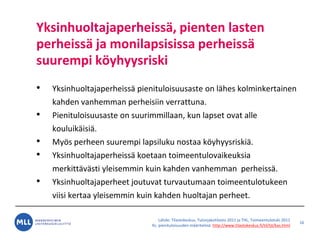 L?hde: Tilastokeskus, Tulonjakotilasto 2011 ja THL, Toimeentulotuki 2011
Ks. pienituloisuuden m??ritelm?: http://www.tilastokeskus.fi/til/tjt/kas.html
Yksinhuoltajaperheiss?, pienten lasten
perheiss? ja monilapsisissa perheiss?
suurempi k?yhyysriski
? Yksinhuoltajaperheiss? pienituloisuusaste on l?hes kolminkertainen
kahden vanhemman perheisiin verrattuna.
? Pienituloisuusaste on suurimmillaan, kun lapset ovat alle
kouluik?isi?.
? My?s perheen suurempi lapsiluku nostaa k?yhyysriski?.
? Yksinhuoltajaperheiss? koetaan toimeentulovaikeuksia
merkitt?v?sti yleisemmin kuin kahden vanhemman perheiss?.
? Yksinhuoltajaperheet joutuvat turvautumaan toimeentulotukeen
viisi kertaa yleisemmin kuin kahden huoltajan perheet.
16
 