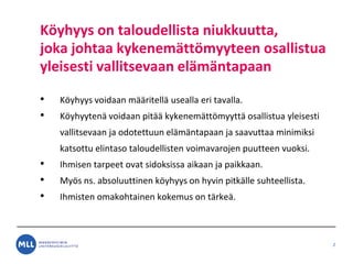 K?yhyys on taloudellista niukkuutta,
joka johtaa kykenem?tt?myyteen osallistua
yleisesti vallitsevaan el?m?ntapaan
? K?yhyys voidaan m??ritell? usealla eri tavalla.
? K?yhyyten? voidaan pit?? kykenem?tt?myytt? osallistua yleisesti
vallitsevaan ja odotettuun el?m?ntapaan ja saavuttaa minimiksi
katsottu elintaso taloudellisten voimavarojen puutteen vuoksi.
? Ihmisen tarpeet ovat sidoksissa aikaan ja paikkaan.
? My?s ns. absoluuttinen k?yhyys on hyvin pitk?lle suhteellista.
? Ihmisten omakohtainen kokemus on t?rke?.
2
 