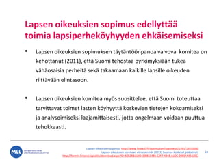 Lapsen oikeuksien sopimus: http://www.finlex.fi/fi/sopimukset/sopsteksti/1991/19910060
Lapsen oikeuksien komitean viimeisimm?t (2011) Suomea koskevat p??telm?t:
http://formin.finland.fi/public/download.aspx?ID=82628&GUID={08815486-C2F7-4348-A1DC-0985FA9542EC}
Lapsen oikeuksien sopimus edellytt??
toimia lapsiperhek?yhyyden ehk?isemiseksi
? Lapsen oikeuksien sopimuksen t?yt?nt??npanoa valvova komitea on
kehottanut (2011), ett? Suomi tehostaa pyrkimyksi??n tukea
v?h?osaisia perheit? sek? takaamaan kaikille lapsille oikeuden
riitt?v??n elintasoon.
? Lapsen oikeuksien komitea my?s suosittelee, ett? Suomi toteuttaa
tarvittavat toimet lasten k?yhyytt? koskevien tietojen kokoamiseksi
ja analysoimiseksi laajamittaisesti, jotta ongelmaan voidaan puuttua
tehokkaasti.
24
 