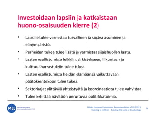 L?hde: European Commission Recommendation of 20.2.2013:
Investing in children C breaking the cycle of disadvantage
Investoidaan lapsiin ja katkaistaan
huono-osaisuuden kierre (2)
? Lapsille tulee varmistaa turvallinen ja sopiva asuminen ja
elinymp?rist?.
? Perheiden tukea tulee lis?t? ja varmistaa sijaishuollon laatu.
? Lasten osallistumista leikkiin, virkistykseen, liikuntaan ja
kulttuuriharrastuksiin tulee tukea.
? Lasten osallistumista heid?n el?m??ns? vaikuttavaan
p??t?ksentekoon tulee tukea.
? Sektorirajat ylitt?v?? yhteisty?t? ja koordinaatiota tulee vahvistaa.
? Tulee kehitt?? n?ytt??n perustuvia politiikkatoimia.
26
 