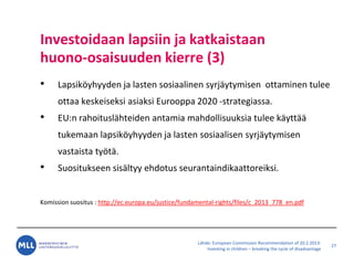 L?hde: European Commission Recommendation of 20.2.2013:
Investing in children C breaking the cycle of disadvantage
Investoidaan lapsiin ja katkaistaan
huono-osaisuuden kierre (3)
? Lapsik?yhyyden ja lasten sosiaalinen syrj?ytymisen ottaminen tulee
ottaa keskeiseksi asiaksi Eurooppa 2020 -strategiassa.
? EU:n rahoitusl?hteiden antamia mahdollisuuksia tulee k?ytt??
tukemaan lapsik?yhyyden ja lasten sosiaalisen syrj?ytymisen
vastaista ty?t?.
? Suositukseen sis?ltyy ehdotus seurantaindikaattoreiksi.
Komission suositus : http://ec.europa.eu/justice/fundamental-rights/files/c_2013_778_en.pdf
27
 