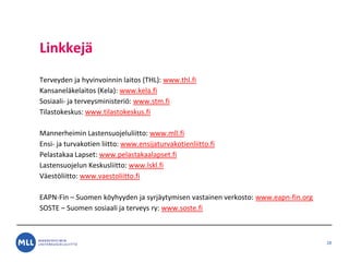 Linkkej?
Terveyden ja hyvinvoinnin laitos (THL): www.thl.fi
Kansanel?kelaitos (Kela): www.kela.fi
Sosiaali- ja terveysministeri?: www.stm.fi
Tilastokeskus: www.tilastokeskus.fi
Mannerheimin Lastensuojeluliitto: www.mll.fi
Ensi- ja turvakotien liitto: www.ensijaturvakotienliitto.fi
Pelastakaa Lapset: www.pelastakaalapset.fi
Lastensuojelun Keskusliitto: www.lskl.fi
V?est?liitto: www.vaestoliitto.fi
EAPN-Fin C Suomen k?yhyyden ja syrj?ytymisen vastainen verkosto: www.eapn-fin.org
SOSTE C Suomen sosiaali ja terveys ry: www.soste.fi
28
 