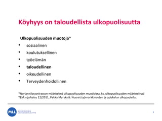 K?yhyys on taloudellista ulkopuolisuutta
Ulkopuolisuuden muotoja*
? sosiaalinen
? koulutuksellinen
? ty?el?m?n
? taloudellinen
? oikeudellinen
? Terveydenhoidollinen
*Norjan tilastoviraston m??ritelm? ulkopuolisuuden muodoista, ks. ulkopuolisuuden m??rittelyst?
TEM:n julkaisu 12/2011; Pekka Myrskyl?: Nuoret ty?markkinoiden ja opiskelun ulkopuolella.
3
 