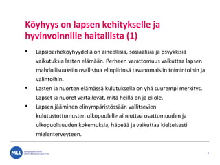 K?yhyys on lapsen kehitykselle ja
hyvinvoinnille haitallista (1)
? Lapsiperhek?yhyydell? on aineellisia, sosiaalisia ja psyykkisi?
vaikutuksia lasten el?m??n. Perheen varattomuus vaikuttaa lapsen
mahdollisuuksiin osallistua elinpiirins? tavanomaisiin toimintoihin ja
valintoihin.
? Lasten ja nuorten el?m?ss? kulutuksella on yh? suurempi merkitys.
Lapset ja nuoret vertailevat, mit? heill? on ja ei ole.
? Lapsen j??minen elinymp?rist?ss??n vallitsevien
kulutustottumusten ulkopuolelle aiheuttaa osattomuuden ja
ulkopuolisuuden kokemuksia, h?pe?? ja vaikuttaa kielteisesti
mielenterveyteen.
4
 