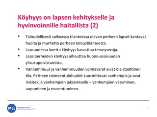 K?yhyys on lapsen kehitykselle ja
hyvinvoinnille haitallista (2)
? Taloudellisesti vaikeassa tilanteessa olevan perheen lapset kantavat
huolta ja murhetta perheen taloustilanteesta.
? Lapsuudessa koettu k?yhyys kasvattaa terveyseroja.
? Lapsiperheiden k?yhyys aiheuttaa huono-osaisuuden
ylisukupolvistumista.
? Vanhemmuus ja vanhemmuuden voimavarat eiv?t ole staattinen
tila. Perheen toimeentulohuolet kuormittavat vanhempia ja ovat
riskitekij? vanhempien jaksamiselle C vanhempien v?syminen,
uupuminen ja masentuminen.
5
 