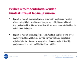 L?hde: Nuorten kokemuksia perheen taloudellisesta tilanteesta,
Mannerheimin Lastensuojeluliitto 2010
Perheen toimeentulovaikeudet
huolestuttavat lapsia ja nuoria
? Lapset ja nuoret kokevat olevansa enemm?n huolissaan rahojen
riitt?vyydest? kuin heid?n vanhempansa. Lis?ksi taloudellisesti
tiukka tilanne kirist?? nuorten mielest? perheen keskin?isi? v?lej? ja
vaikuttaa mielialaan.
? Lapset ja nuoret kokevat pelkoa, ahdistusta ja huolta, mutta my?s
syyllisyytt?. He eiv?t kehtaa pyyt?? vanhemmilta edes sellaisia
asioita, joita tarvitsevat, ja kokevat syyllisyytt? my?s siit?, ett?
vanhemmat eiv?t voi hankkia itselleen mit??n.
8
 
