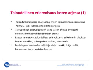L?hde: Mia Hakovirta ja Minna Rantalaiho:
Taloudellinen eriarvoisuus lasten arjessa, Kela 2012
Taloudellinen eriarvoisuus lasten arjessa (1)
? Kelan tutkimuksessa analysoitiin, miten taloudellinen eriarvoisuus
n?kyy 5.- ja 8.-luokkalaisten lasten arjessa.
? Taloudellinen eriarvoisuus on l?sn? lasten arjessa erityisesti
erilaisina kulutusmahdollisuuksien eroina.
? Lapset tunnistavat taloudellista eriarvoisuutta selkeimmin ulkoisten
tunnusmerkkien, kuten pukeutumisen, perusteella.
? My?s lapsen tavaroiden m??r? ja niiden merkit, ik? ja mallit
huomataan lasten vertaissuhteissa.
9
 