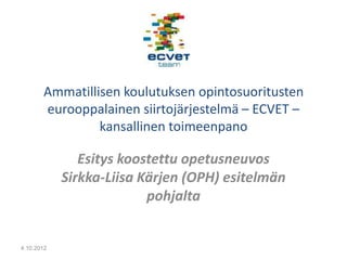 Ammatillisen koulutuksen opintosuoritusten
       eurooppalainen siirtojärjestelmä – ECVET –
                kansallinen toimeenpano

               Esitys koostettu opetusneuvos
            Sirkka-Liisa Kärjen (OPH) esitelmän
                          pohjalta


4.10.2012
 