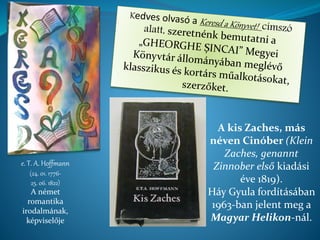 e. T. A. Hoffmann
(24. 01. 1776-
25. 06. 1822)
A német
romantika
irodalmának,
képviselője
A kis Zaches, más
néven Cinóber (Klein
Zaches, genannt
Zinnober első kiadási
éve 1819).
Háy Gyula fordításában
1963-ban jelent meg a
Magyar Helikon-nál.
 