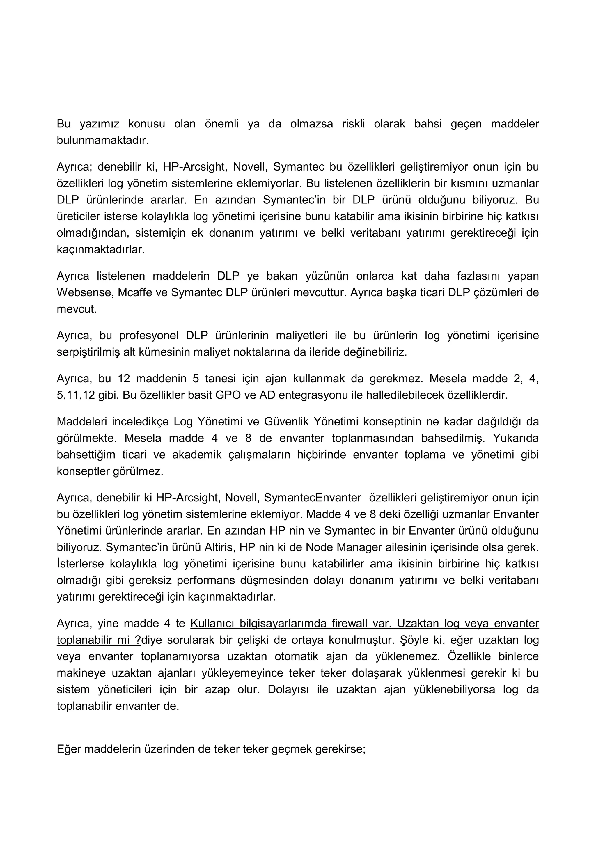 Bu yazımız konusu olan önemli ya da olmazsa riskli olarak bahsi geçen maddeler
bulunmamaktadır.

Ayrıca; denebilir ki, HP-Arcsight, Novell, Symantec bu özellikleri geliştiremiyor onun için bu
özellikleri log yönetim sistemlerine eklemiyorlar. Bu listelenen özelliklerin bir kısmını uzmanlar
DLP ürünlerinde ararlar. En azından Symantec’in bir DLP ürünü olduğunu biliyoruz. Bu
üreticiler isterse kolaylıkla log yönetimi içerisine bunu katabilir ama ikisinin birbirine hiç katkısı
olmadığından, sistemiçin ek donanım yatırımı ve belki veritabanı yatırımı gerektireceği için
kaçınmaktadırlar.

Ayrıca listelenen maddelerin DLP ye bakan yüzünün onlarca kat daha fazlasını yapan
Websense, Mcaffe ve Symantec DLP ürünleri mevcuttur. Ayrıca başka ticari DLP çözümleri de
mevcut.

Ayrıca, bu profesyonel DLP ürünlerinin maliyetleri ile bu ürünlerin log yönetimi içerisine
serpiştirilmiş alt kümesinin maliyet noktalarına da ileride değinebiliriz.

Ayrıca, bu 12 maddenin 5 tanesi için ajan kullanmak da gerekmez. Mesela madde 2, 4,
5,11,12 gibi. Bu özellikler basit GPO ve AD entegrasyonu ile halledilebilecek özelliklerdir.

Maddeleri inceledikçe Log Yönetimi ve Güvenlik Yönetimi konseptinin ne kadar dağıldığı da
görülmekte. Mesela madde 4 ve 8 de envanter toplanmasından bahsedilmiş. Yukarıda
bahsettiğim ticari ve akademik çalışmaların hiçbirinde envanter toplama ve yönetimi gibi
konseptler görülmez.

Ayrıca, denebilir ki HP-Arcsight, Novell, SymantecEnvanter özellikleri geliştiremiyor onun için
bu özellikleri log yönetim sistemlerine eklemiyor. Madde 4 ve 8 deki özelliği uzmanlar Envanter
Yönetimi ürünlerinde ararlar. En azından HP nin ve Symantec in bir Envanter ürünü olduğunu
biliyoruz. Symantec’in ürünü Altiris, HP nin ki de Node Manager ailesinin içerisinde olsa gerek.
İsterlerse kolaylıkla log yönetimi içerisine bunu katabilirler ama ikisinin birbirine hiç katkısı
olmadığı gibi gereksiz performans düşmesinden dolayı donanım yatırımı ve belki veritabanı
yatırımı gerektireceği için kaçınmaktadırlar.

Ayrıca, yine madde 4 te Kullanıcı bilgisayarlarımda firewall var. Uzaktan log veya envanter
toplanabilir mi ?diye sorularak bir çelişki de ortaya konulmuştur. Şöyle ki, eğer uzaktan log
veya envanter toplanamıyorsa uzaktan otomatik ajan da yüklenemez. Özellikle binlerce
makineye uzaktan ajanları yükleyemeyince teker teker dolaşarak yüklenmesi gerekir ki bu
sistem yöneticileri için bir azap olur. Dolayısı ile uzaktan ajan yüklenebiliyorsa log da
toplanabilir envanter de.


Eğer maddelerin üzerinden de teker teker geçmek gerekirse;
 