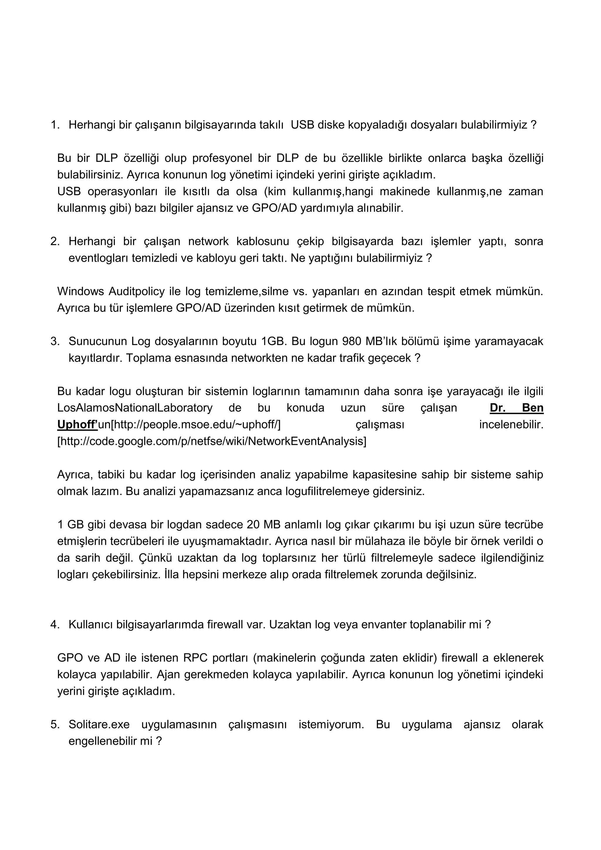 1. Herhangi bir çalışanın bilgisayarında takılı USB diske kopyaladığı dosyaları bulabilirmiyiz ?

 Bu bir DLP özelliği olup profesyonel bir DLP de bu özellikle birlikte onlarca başka özelliği
 bulabilirsiniz. Ayrıca konunun log yönetimi içindeki yerini girişte açıkladım.
 USB operasyonları ile kısıtlı da olsa (kim kullanmış,hangi makinede kullanmış,ne zaman
 kullanmış gibi) bazı bilgiler ajansız ve GPO/AD yardımıyla alınabilir.

2. Herhangi bir çalışan network kablosunu çekip bilgisayarda bazı işlemler yaptı, sonra
   eventlogları temizledi ve kabloyu geri taktı. Ne yaptığını bulabilirmiyiz ?

 Windows Auditpolicy ile log temizleme,silme vs. yapanları en azından tespit etmek mümkün.
 Ayrıca bu tür işlemlere GPO/AD üzerinden kısıt getirmek de mümkün.

3. Sunucunun Log dosyalarının boyutu 1GB. Bu logun 980 MB’lık bölümü işime yaramayacak
   kayıtlardır. Toplama esnasında networkten ne kadar trafik geçecek ?

 Bu kadar logu oluşturan bir sistemin loglarının tamamının daha sonra işe yarayacağı ile ilgili
 LosAlamosNationalLaboratory de bu konuda uzun süre çalışan                       Dr. Ben
 Uphoff’un[http://people.msoe.edu/~uphoff/]              çalışması              incelenebilir.
 [http://code.google.com/p/netfse/wiki/NetworkEventAnalysis]

 Ayrıca, tabiki bu kadar log içerisinden analiz yapabilme kapasitesine sahip bir sisteme sahip
 olmak lazım. Bu analizi yapamazsanız anca logufilitrelemeye gidersiniz.

 1 GB gibi devasa bir logdan sadece 20 MB anlamlı log çıkar çıkarımı bu işi uzun süre tecrübe
 etmişlerin tecrübeleri ile uyuşmamaktadır. Ayrıca nasıl bir mülahaza ile böyle bir örnek verildi o
 da sarih değil. Çünkü uzaktan da log toplarsınız her türlü filtrelemeyle sadece ilgilendiğiniz
 logları çekebilirsiniz. İlla hepsini merkeze alıp orada filtrelemek zorunda değilsiniz.



4. Kullanıcı bilgisayarlarımda firewall var. Uzaktan log veya envanter toplanabilir mi ?

 GPO ve AD ile istenen RPC portları (makinelerin çoğunda zaten eklidir) firewall a eklenerek
 kolayca yapılabilir. Ajan gerekmeden kolayca yapılabilir. Ayrıca konunun log yönetimi içindeki
 yerini girişte açıkladım.

5. Solitare.exe uygulamasının çalışmasını istemiyorum. Bu uygulama ajansız olarak
   engellenebilir mi ?
 