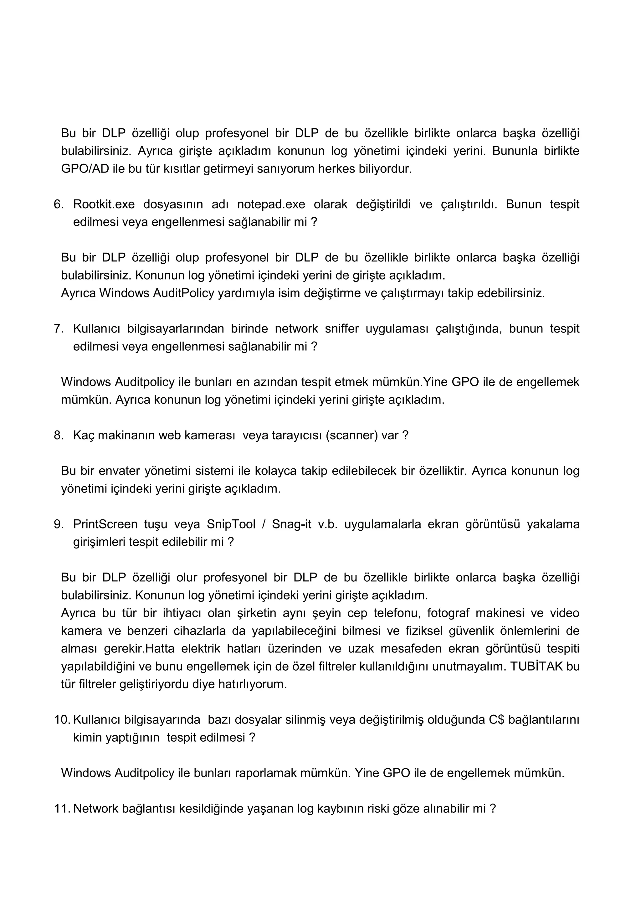 Bu bir DLP özelliği olup profesyonel bir DLP de bu özellikle birlikte onlarca başka özelliği
 bulabilirsiniz. Ayrıca girişte açıkladım konunun log yönetimi içindeki yerini. Bununla birlikte
 GPO/AD ile bu tür kısıtlar getirmeyi sanıyorum herkes biliyordur.

6. Rootkit.exe dosyasının adı notepad.exe olarak değiştirildi ve çalıştırıldı. Bunun tespit
   edilmesi veya engellenmesi sağlanabilir mi ?

 Bu bir DLP özelliği olup profesyonel bir DLP de bu özellikle birlikte onlarca başka özelliği
 bulabilirsiniz. Konunun log yönetimi içindeki yerini de girişte açıkladım.
 Ayrıca Windows AuditPolicy yardımıyla isim değiştirme ve çalıştırmayı takip edebilirsiniz.

7. Kullanıcı bilgisayarlarından birinde network sniffer uygulaması çalıştığında, bunun tespit
   edilmesi veya engellenmesi sağlanabilir mi ?

 Windows Auditpolicy ile bunları en azından tespit etmek mümkün.Yine GPO ile de engellemek
 mümkün. Ayrıca konunun log yönetimi içindeki yerini girişte açıkladım.

8. Kaç makinanın web kamerası veya tarayıcısı (scanner) var ?

 Bu bir envater yönetimi sistemi ile kolayca takip edilebilecek bir özelliktir. Ayrıca konunun log
 yönetimi içindeki yerini girişte açıkladım.

9. PrintScreen tuşu veya SnipTool / Snag-it v.b. uygulamalarla ekran görüntüsü yakalama
   girişimleri tespit edilebilir mi ?

 Bu bir DLP özelliği olur profesyonel bir DLP de bu özellikle birlikte onlarca başka özelliği
 bulabilirsiniz. Konunun log yönetimi içindeki yerini girişte açıkladım.
 Ayrıca bu tür bir ihtiyacı olan şirketin aynı şeyin cep telefonu, fotograf makinesi ve video
 kamera ve benzeri cihazlarla da yapılabileceğini bilmesi ve fiziksel güvenlik önlemlerini de
 alması gerekir.Hatta elektrik hatları üzerinden ve uzak mesafeden ekran görüntüsü tespiti
 yapılabildiğini ve bunu engellemek için de özel filtreler kullanıldığını unutmayalım. TUBİTAK bu
 tür filtreler geliştiriyordu diye hatırlıyorum.

10. Kullanıcı bilgisayarında bazı dosyalar silinmiş veya değiştirilmiş olduğunda C$ bağlantılarını
    kimin yaptığının tespit edilmesi ?

 Windows Auditpolicy ile bunları raporlamak mümkün. Yine GPO ile de engellemek mümkün.

11. Network bağlantısı kesildiğinde yaşanan log kaybının riski göze alınabilir mi ?
 